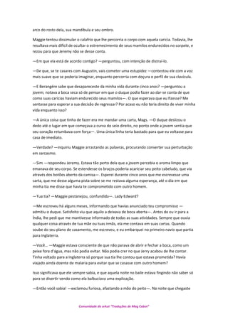 arco do rosto dela, sua mandíbula e seu ombro.
Maggie tentou dissimular o calafrio que lhe percorria o corpo com aquela caricia. Todavia, lhe
resultava mais difícil de ocultar o estremecimento de seus mamilos endurecidos no corpete, e
rezou para que Jeremy não se desse conta.
—Em que ela está de acordo contigo? —perguntou, com intenção de distraí-lo.
—De que, se te casares com Augustin, vais cometer uma estupidez —contestou ele com a voz
mais suave que se poderia imaginar, enquanto percorria com doçura o perfil de sua clavícula.
—E Berangére sabe que desapareceste da minha vida durante cinco anos? —perguntou a
jovem; notava a boca seca só de pensar em que o duque podia fazer ao dar-se conta de que
como suas caricias haviam endurecido seus mamilos—. O que esperava que eu fizesse? Me
sentasse para esperar a sua decisão de regressar? Por acaso eu não teria direito de viver minha
vida enquanto isso?
—A única coisa que tinha de fazer era me mandar uma carta, Mags. —O duque deslizou o
dedo até o lugar em que começava a curva do seio direito, no ponto onde a jovem sentia que
seu coração retumbava com força—. Uma única linha teria bastado para que eu voltasse para
casa de imediato.
—Verdade? —inquiriu Maggie arrastando as palavras, procurando converter sua perturbação
em sarcasmo.
—Sim —respondeu Jeremy. Estava tão perto dela que a jovem percebia o aroma limpo que
emanava de seu corpo. Se estendesse os braços poderia acariciar seu peito cabeludo, que via
através dos botões aberto da camisa—. Esperei durante cinco anos que me escrevesse uma
carta, que me desse alguma pista sobre se me restava alguma esperança, até o dia em que
minha tia me disse que havia te comprometido com outro homem.
—Tua tia? —Maggie pestanejou, confundida—. Lady Edward?
—Me escreveu há alguns meses, informando que havias anunciado teu compromisso —
admitiu o duque. Satisfeito viu que aquilo a deixava de boca aberta—. Antes de eu ir para a
Índia, lhe pedi que me mantivesse informado de todas as suas atividades. Sempre que ouvia
qualquer coisa através de tua mãe ou tuas irmãs, ela me contava em suas cartas. Quando
soube do seu plano de casamento, me escreveu, e eu embarquei no primeiro navio que partia
para Inglaterra.
—Você… —Maggie estava consciente de que não parava de abrir e fechar a boca, como um
peixe fora d’água, mas não podia evitar. Não podia crer no que Jerry acabou de lhe contar.
Tinha voltado para a Inglaterra só porque sua tia lhe contou que estava prometida? Havia
viajado ainda doente de malaria para evitar que se casasse com outro homem?
Isso significava que ele sempre sabia, e que aquela noite no baile estava fingindo não saber só
para se divertir vendo como ela balbuciava uma explicação.
—Então você sabia! —exclamou furiosa, afastando a mão do peito—. Na noite que chegaste
Comunidade do orkut “Traduções de Mag Cabot”
 