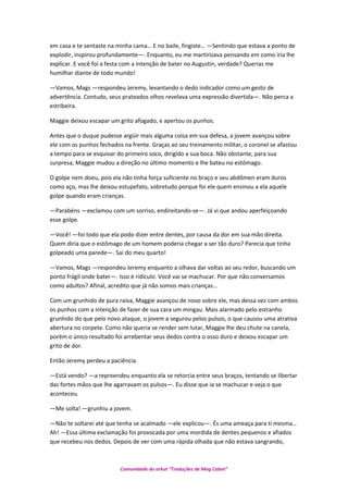 em casa e te sentaste na minha cama… E no baile, fingiste… —Sentindo que estava a ponto de
explodir, inspirou profundamente—. Enquanto, eu me martirizava pensando em como iria lhe
explicar. E você foi a festa com a intenção de bater no Augustin, verdade? Querias me
humilhar diante de todo mundo!
—Vamos, Mags —respondeu Jeremy, levantando o dedo indicador como um gesto de
advertência. Contudo, seus prateados olhos revelava uma expressão divertida—. Não perca a
estribeira.
Maggie deixou escapar um grito afogado, e apertou os punhos.
Antes que o duque pudesse argüir mais alguma coisa em sua defesa, a jovem avançou sobre
ele com os punhos fechados na frente. Graças ao seu treinamento militar, o coronel se afastou
a tempo para se esquivar do primeiro soco, dirigido a sua boca. Não obstante, para sua
surpresa, Maggie mudou a direção no último momento e lhe bateu no estômago.
O golpe nem doeu, pois ela não tinha força suficiente no braço e seu abdômen eram duros
como aço, mas lhe deixou estupefato, sobretudo porque foi ele quem ensinou a ela aquele
golpe quando eram crianças.
—Parabéns —exclamou com um sorriso, endireitando-se—. Já vi que andou aperfeiçoando
esse golpe.
—Você! —foi todo que ela podo dizer entre dentes, por causa da dor em sua mão direita.
Quem diria que o estômago de um homem poderia chegar a ser tão duro? Parecia que tinha
golpeado uma parede—. Sai do meu quarto!
—Vamos, Mags —respondeu Jeremy enquanto a olhava dar voltas ao seu redor, buscando um
ponto frágil onde bater—. Isso é ridículo. Você vai se machucar. Por que não conversamos
como adultos? Afinal, acredito que já não somos mais crianças…
Com um grunhido de pura raiva, Maggie avançou de novo sobre ele, mas dessa vez com ambos
os punhos com a intenção de fazer de sua cara um mingau. Mais alarmado pelo estranho
grunhido do que pelo novo ataque, o jovem a segurou pelos pulsos, o que causou uma atrativa
abertura no corpete. Como não queria se render sem lutar, Maggie lhe deu chute na canela,
porém o único resultado foi arrebentar seus dedos contra o osso duro e deixou escapar um
grito de dor.
Então Jeremy perdeu a paciência.
—Está vendo? —a repreendeu enquanto ela se retorcia entre seus braços, tentando se libertar
das fortes mãos que lhe agarravam os pulsos—. Eu disse que ia se machucar e veja o que
aconteceu.
—Me solta! —grunhiu a jovem.
—Não te soltarei até que tenha se acalmado —ele explicou—. És uma ameaça para ti mesma…
Ah! —Essa última exclamação foi provocada por uma mordida de dentes pequenos e afiados
que recebeu nos dedos. Depois de ver com uma rápida olhada que não estava sangrando,
Comunidade do orkut “Traduções de Mag Cabot”
 