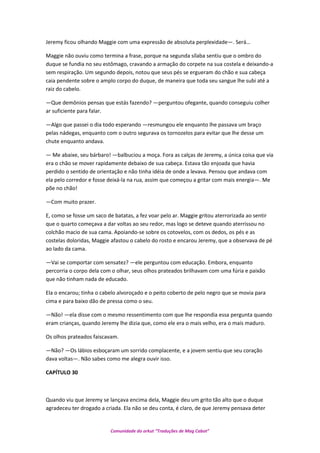 Jeremy ficou olhando Maggie com uma expressão de absoluta perplexidade—. Será…
Maggie não ouviu como termina a frase, porque na segunda sílaba sentiu que o ombro do
duque se fundia no seu estômago, cravando a armação do corpete na sua costela e deixando-a
sem respiração. Um segundo depois, notou que seus pés se ergueram do chão e sua cabeça
caia pendente sobre o amplo corpo do duque, de maneira que toda seu sangue lhe subi até a
raiz do cabelo.
—Que demônios pensas que estás fazendo? —perguntou ofegante, quando conseguiu colher
ar suficiente para falar.
—Algo que passei o dia todo esperando —resmungou ele enquanto lhe passava um braço
pelas nádegas, enquanto com o outro segurava os tornozelos para evitar que lhe desse um
chute enquanto andava.
— Me abaixe, seu bárbaro! —balbuciou a moça. Fora as calças de Jeremy, a única coisa que via
era o chão se mover rapidamente debaixo de sua cabeça. Estava tão enjoada que havia
perdido o sentido de orientação e não tinha idéia de onde a levava. Pensou que andava com
ela pelo corredor e fosse deixá-la na rua, assim que começou a gritar com mais energia—. Me
põe no chão!
—Com muito prazer.
E, como se fosse um saco de batatas, a fez voar pelo ar. Maggie gritou aterrorizada ao sentir
que o quarto começava a dar voltas ao seu redor, mas logo se deteve quando aterrissou no
colchão macio de sua cama. Apoiando-se sobre os cotovelos, com os dedos, os pés e as
costelas doloridas, Maggie afastou o cabelo do rosto e encarou Jeremy, que a observava de pé
ao lado da cama.
—Vai se comportar com sensatez? —ele perguntou com educação. Embora, enquanto
percorria o corpo dela com o olhar, seus olhos prateados brilhavam com uma fúria e paixão
que não tinham nada de educado.
Ela o encarou; tinha o cabelo alvoroçado e o peito coberto de pelo negro que se movia para
cima e para baixo dão de pressa como o seu.
—Não! —ela disse com o mesmo ressentimento com que lhe respondia essa pergunta quando
eram crianças, quando Jeremy lhe dizia que, como ele era o mais velho, era o mais maduro.
Os olhos prateados faiscavam.
—Não? —Os lábios esboçaram um sorrido complacente, e a jovem sentiu que seu coração
dava voltas—. Não sabes como me alegra ouvir isso.
CAPÍTULO 30
Quando viu que Jeremy se lançava encima dela, Maggie deu um grito tão alto que o duque
agradeceu ter drogado a criada. Ela não se deu conta, é claro, de que Jeremy pensava deter
Comunidade do orkut “Traduções de Mag Cabot”
 