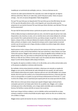 invadida por um sentimento de satisfação, como se… Como se cheirasse seu lar.
Inclusive seu sabor parecia devolver lhe o passado; era o sabor de algo bom, de alguma
deliciosa sobremesa. Não era um sabor doce, porém tão pouco azedo. Talvez um pouco
amargo… mas nem um pouco desagradável. Nada desagradável.
Por que? Por que tinha que ser daquele jeito? Por que tinha que ser tão difícil deixar de amá-
lo? Por que ele não podia cheirar a alho, como Augustin, por causa dos pratos que lhe
preparava em sua cozinha francesa? Por que tinha que cheirar tão bem, soar tão bem? Por que
ele lhe atraía tanto?
Por que não lhe havia ocorrido trancar a porta de seu quarto com chave ao chegar em casa?
Então os lábios do duque se deslizaram pelo seu colo, e ela não foi capaz de pensar mais nada.
Arqueando o colo, levantou os seios, com os mamilos duros como seixos debaixo da camisola,
para envolver-lhes o peito peludo de Jeremy, que deixou escapar um gemido. Um instante
depois, o duque meteu as mãos por debaixo do corpete e descobriu os seios para levá-los aos
lábios, primeiro um depois o outro. Quando ela começou sentir a áspera barba na sensível
aureola, que ele acariciava com a língua, afundou os dedos nos ombros largos dele e deixou
escapar um leve gemido.
Aquilo pareceu incitar o duque a fazer caricias de uma natureza mais íntima, e antes de que
pudesse dar-se conta, Jeremy havia desfeito o laço que sustentava a calça e baixou sua roupa
intima até as pernas. Maggie se deu conta de que a peça de algodão estava molhada com seu
próprio desejo. Deus, ela, que estava se esforçando para fingir que era indiferente a ele!
Retirou as mãos de seus ombros e tentou tapar o que ele acabava de deixar descoberto, e o
duque riu entre dentes daquele súbito ataque de decoro.
Em seguida, ele separou os dedos e meteu um no vão úmido, com os olhos semicerrados como
se lhe pesasse as pálpebras e estivesse adormecendo.
Na realidade, Jeremy estava bastante acordado, e observava com atenção as reações de
Maggie as suas caricias, desfrutando de cada ondulação de seus quadris, de cada suspiro.
Como todavia ainda estava de corpete, respirava cada vez com mais dificuldade, mas o duque
decidiu não tirá-lo pois lhe conferiu um ar extraordinariamente feminino; a faixa de seda rosa
entre os seios grandes e os quadris nus que terminava enfaticamente em forma de “v”, justo
na altura do umbigo, como se apontasse para aquela parte de seu corpo que tanto lhe atraía.
Olhar não era o único que atraia o duque para aquele triângulo negro; Jeremy já havia
começado a percorrer com beijos pelo interior de sua pálida coxa. Maggie, com a cabeça
inclinada para trás e olhos fechados, com o longo cabelo estendido sobre as almofadas
brancas, lhe facilitou o acesso abrindo um pouco mais as pernas.
Assim que o duque inclinou a cabeça e, com os rebeldes cachos acariciando lhe as coxas,
começou a explorar o úmido emaranhado de pelos negros, desta vez não com os dedos, mas
sim os lábios e a língua.
Maggie esteve a ponto de levantar da cama. Instintivamente, fechou as nádegas, prendendo a
Comunidade do orkut “Traduções de Mag Cabot”
 