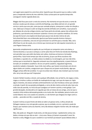 carruagem para esperá-lo a uma hora atrás. Suponho que não querem que eu saiba a razão
para o inesperado retorno do meu sobrinho. Estou curiosa para ver quanto tempo eles
conseguem manter segredo desta vez.
Maggie não ficou para ouvir o resto da conversa. No momento em que ela ouviu o nome de
Jeremy e soube que ele estava a caminho de Rawlings, seus lábios abriram em um grande
sorriso e sentiu que seus pés, como que por vontade própria, começaram a andar em direção a
casa. Sabia que o Duque ia subir ao longo da avenida alinhada com carvalhos, e que passaria
por debaixo de uma das antigas arvores, que ficava perto da estrada, apesar dos esforços dos
jardineiros, que durante anos tentaram sustentar o tronco com suportes metálicos. Os ramos
da copa formaram uma espécie de dossel para pouco mais de dois metros do solo.
Seria divertido fazer uma emboscada, igual ao que faziam quando éramos crianças e
assaltavam os visitantes, uma vez em que entravam no caminho para a mansão. Não, seria
difícil fazer-lo cair do cavalo, era o mínimo que merecia por ter sido expulso novamente, se
caso Pegeen tivesse certa.
Ignorando completamente os apelos de sua irmã para se comportar como uma dama, a
menina levantou a sua saia e começou a correr pela relva em frente da mansão dos Rawlings,
sem perceber que, para além das botas sem saltos, mostrava as brancas e torneadas
panturrilhas. Fazia muito tempo que não via Jeremy, já que suas férias escolares não
coincidiam, e quando sim, um deles estava na cidade ou no estrangeiro, por isso não tinha
certeza que ia reconhecê-lo. Segundo contavam seus tios orgulhosamente, o jovem tinha-se
tornado um verdadeiro cavalheiro: ele era um perito cavaleiro, inigualável esgrimista,
excelente nadador e boxeador. Suas irmãs mais velhas, que haviam encontrado com ele em
alguns bailes em Londres, asseguraram que o Duque era um jovem muito bonito, algo que
Maggie achava difícil de acreditar. E o que era ainda mais ridículo: elas insistiam que era muito
alto. Jerry mais alto que ela? Impossível.
A jovem Herbert escalou a árvore, sem qualquer dificuldade, mas ao fazê-lo, ela rasgou a meia,
rasgou a crinolina e soltou um botão de madrepérola do Jugo, sem que ela repara se. Após
alguns instantes, ela estava sentado confortavelmente nuns dos frondosos ramos que cobriam
a estrada. A partir de sua posição privilegiada, a cerca de dois metros acima do solo, teve uma
visão clara da avenida, no início da qual cavalgava um homem sozinho a meio galope. Com
grande decepção, ela descobriu em seguida que não se tratava do seu amigo, uma vez que o
cavaleiro tinha ombros demasiado grandes e era muito alto. Na realidade, parecia muito com
Lorde Edward, mas o seu cavalo era castanho, e o do homem que chegava era negro como o
carvão ... parecido com Rei, o cavalo de Jeremy.
A jovem inclinou-se para frente até deita-se sobre um grosso ramo, e olhou através da
folhagem espessa e viu com grande surpresa, que na verdade, era rei, o primeiro cavalo do
Duque, que manteve como seu favorito. Jerry não deixava ninguém montar nele, de modo que
significa que ...
Não, não podia ser. Ninguém muda tanto, em tão pouco tempo –rapidamente contou nos
dedos o tempo em que não se viam – cinco anos. Nossa, já haviam se passado 5 anos! Ao
levantar a vista, Maggie viu que o cavaleiro e sua montaria já estavam quase debaixo dela, e
Comunidade do orkut “Traduções de Mag Cabot”
 