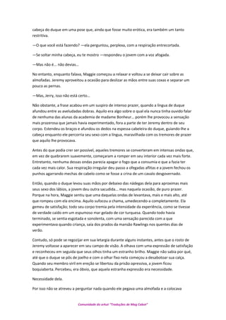 cabeça do duque em uma pose que, ainda que fosse muito erótica, era também um tanto
restritiva.
—O que você está fazendo? —ela perguntou, perplexa, com a respiração entrecortada.
—Se soltar minha cabeça, eu te mostro —respondeu o jovem com a voz afogada.
—Mas não é... não devias…
No entanto, enquanto falava, Maggie começou a relaxar e voltou a se deixar cair sobre as
almofadas. Jeremy aproveitou a ocasião para deslizar as mãos entre suas coxas e separar um
pouco as pernas.
—Mas, Jerry, isso não está certo…
Não obstante, a frase acabou em um suspiro de intenso prazer, quando a língua de duque
afundou entre as aveludadas dobras. Aquilo era algo sobre o qual ela nunca tinha ouvido falar
de nenhuma das alunas da academia de madame Bonheur… porém lhe provocou a sensação
mais prazerosa que jamais havia experimentado, fora a parte de ter Jeremy dentro de seu
corpo. Estendeu os braços e afundou os dedos na espessa cabeleira do duque, guiando-lhe a
cabeça enquanto ele percorria seu sexo com a língua, maravilhada com os tremores de prazer
que aquilo lhe provocava.
Antes do que podia crer ser possível, aqueles tremores se converteram em intensas ondas que,
em vez de quebrarem suavemente, começaram a romper em seu interior cada vez mais forte.
Entretanto, nenhuma dessas ondas parecia apagar o fogo que a consumia e que a fazia ter
cada vez mais calor. Sua respiração irregular deu passo a ofegadas aflitas e a jovem fechou os
punhos agarrando mechas de cabelo como se fosse a crina de um cavalo desgovernado.
Então, quando o duque levou suas mãos por debaixo das nádegas dela para aproximas mais
seus sexo dos lábios, a jovem deu outra sacudida... mas naquela ocasião, de puro prazer.
Porque na hora, Maggie sentiu que uma daquelas ondas de levantava, mais e mais alto, até
que rompeu com ela encima. Aquilo sufocou a chama, umedecendo-a completamente. Ela
gemeu de satisfação; todo seu corpo tremia pela intensidade da experiência, como se tivesse
de verdade caído em um espumoso mar gelado de cor turquesa. Quando todo havia
terminado, se sentia esgotada e sonolenta, com uma sensação parecida com a que
experimentava quando criança, saía dos prados da mansão Rawlings nos quentes dias de
verão.
Contudo, só pode se regozijar em sua letargia durante alguns instantes, antes que o rosto de
Jeremy voltasse a aparecer em seu campo de visão. A olhava com uma expressão de satisfação
e reconheceu em seguida que seus olhos tinha um estranho brilho. Maggie não sabia por qué,
até que o duque se pôs de joelho e com o olhar fixo nela começou a desabotoar sua calça.
Quando seu membro viril em ereção se libertou da prisão opressiva, a jovem ficou
boquiaberta. Percebeu, era óbvio, que aquela estranha expressão era necessidade.
Necessidade dela.
Por isso não se atreveu a perguntar nada quando ele pegava uma almofada e a colocava
Comunidade do orkut “Traduções de Mag Cabot”
 