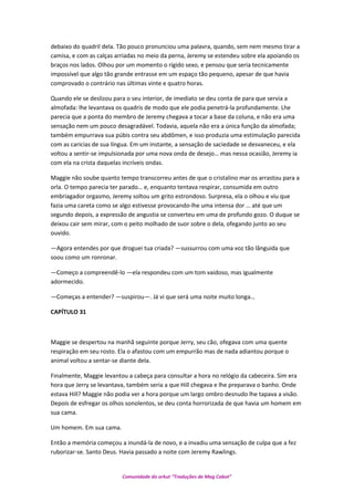 debaixo do quadril dela. Tão pouco pronunciou uma palavra, quando, sem nem mesmo tirar a
camisa, e com as calças arriadas no meio da perna, Jeremy se estendeu sobre ela apoiando os
braços nos lados. Olhou por um momento o rígido sexo, e pensou que seria tecnicamente
impossível que algo tão grande entrasse em um espaço tão pequeno, apesar de que havia
comprovado o contrário nas últimas vinte e quatro horas.
Quando ele se deslizou para o seu interior, de imediato se deu conta de para que servia a
almofada: lhe levantava os quadris de modo que ele podia penetrá-la profundamente. Lhe
parecia que a ponta do membro de Jeremy chegava a tocar a base da coluna, e não era uma
sensação nem um pouco desagradável. Todavia, aquela não era a única função da almofada;
também empurrava sua púbis contra seu abdômen, e isso produzia uma estimulação parecida
com as caricias de sua língua. Em um instante, a sensação de saciedade se desvaneceu, e ela
voltou a sentir-se impulsionada por uma nova onda de desejo… mas nessa ocasião, Jeremy ia
com ela na crista daquelas incríveis ondas.
Maggie não soube quanto tempo transcorreu antes de que o cristalino mar os arrastou para a
orla. O tempo parecia ter parado… e, enquanto tentava respirar, consumida em outro
embriagador orgasmo, Jeremy soltou um grito estrondoso. Surpresa, ela o olhou e viu que
fazia uma careta como se algo estivesse provocando-lhe uma intensa dor … até que um
segundo depois, a expressão de angustia se converteu em uma de profundo gozo. O duque se
deixou cair sem mirar, com o peito molhado de suor sobre o dela, ofegando junto ao seu
ouvido.
—Agora entendes por que droguei tua criada? —sussurrou com uma voz tão lânguida que
soou como um ronronar.
—Começo a compreendê-lo —ela respondeu com um tom vaidoso, mas igualmente
adormecido.
—Começas a entender? —suspirou—. Já vi que será uma noite muito longa…
CAPÍTULO 31
Maggie se despertou na manhã seguinte porque Jerry, seu cão, ofegava com uma quente
respiração em seu rosto. Ela o afastou com um empurrão mas de nada adiantou porque o
animal voltou a sentar-se diante dela.
Finalmente, Maggie levantou a cabeça para consultar a hora no relógio da cabeceira. Sim era
hora que Jerry se levantava, também seria a que Hill chegava e lhe preparava o banho. Onde
estava Hill? Maggie não podia ver a hora porque um largo ombro desnudo lhe tapava a visão.
Depois de esfregar os olhos sonolentos, se deu conta horrorizada de que havia um homem em
sua cama.
Um homem. Em sua cama.
Então a memória começou a inundá-la de novo, e a invadiu uma sensação de culpa que a fez
ruborizar-se. Santo Deus. Havia passado a noite com Jeremy Rawlings.
Comunidade do orkut “Traduções de Mag Cabot”
 