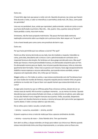 Outra vez.
E havia feito algo mais que passar a noite com ele. Quando ela pensou nas coisas que haviam
feito durante a noite, o rubor se intensificou e avermelhou ainda mais. Oh, Deus, como pode
ter permitido?
Uma vez era perdoável; duas, ainda que reprovável, podia entender, tendo em conta o muito
que havia desfrutado na primeira. Mas três… não, quatro. Céus, quantas vezes já fizeram?
Havia perdido a conta, mas eram muitas.
Entretanto, não lhe havia proposto matrimonio. Tão pouco lhe havia dado nenhuma
explicação convincente sobre sua relação com a princesa Usha. Nem sequer um “te quero”.
E ela o havia levado para cama como uma prostituta de bairro sujo.
Outra vez.
Por que havia permitido que isso voltasse a ocorrer? Por quê?
Porém ao olhar Jeremy dormindo ao seu lado, teve de imediato a resposta. Estendido na
cama, junto dela, descoberto até a cintura e com a pele bronzeada em contraste com a
impecável brancura dos lençóis, lhe lembrava um deus grego vencido pelo sono. Mas qual?
Ainda que tivesse a mesma personalidade travessa, era demasiado corpulento para ser Pan.
Era demasiado moreno para ser Apolo, mas inclusive quando descansava, tinha os músculos
igualmente bem formados. Talvez mais se parecia com Vulcano; havia algo excepcionalmente
diabólico nessas espessas e escuras sobrancelhas, que quando estava acordado, sempre
arqueava com expressão cética. Sim, tinha que ser Vulcano…
Maggie voltou a si. Por todos os santos, o que estava acontecendo com ela? Se deixava levar
por seus ilusões de mundos de fantasia, enquanto naquele preciso instante tinha um grave
problema no mundo real. O que ia fazer com aquele homem que estava dormindo em sua
cama?
A julgar pela cinzenta luz que se infiltrava pelas finas e brancas cortinas, deviam de ser ao
menos nove da manhã. Hill iria entrar a qualquer momento… ou ao menos iria tentar. Quando
descobrisse que a porta estava fechada com chave, a criada entraria em pânico, pois sabia que
na casa dos Herbert nunca ninguém trancava seus quartos. Então, assustada, despertaria
Evers, quem sem duvida chamaria os lacaios, e Jeremy teria que abrir para evitar que jogassem
a porta abaixo. E todo o serviço saberia o que eles dois…
Ela se voltou para o lado e sacudiu o amplo ombro.
—Jeremy —sussurrou, assustada—. Jeremy, acorda!
O jovem suspirou e virou o rosto de modo que ficou a poucos centímetros do dela.
—Jeremy —sussurrou de novo—. Estou falando sério. Tens que levantar
Sem abrir os olhos, o duque estendeu um braço para rodear sua cintura nua. Mesmo quando
estava meio dormindo tinha uma força impressionante, e a arrastou como se fosse uma
Comunidade do orkut “Traduções de Mag Cabot”
 