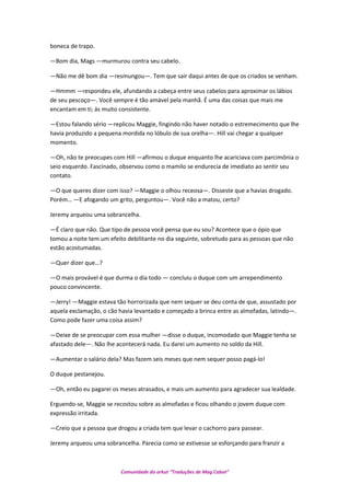 boneca de trapo.
—Bom dia, Mags —murmurou contra seu cabelo.
—Não me dê bom dia —resmungou—. Tem que sair daqui antes de que os criados se venham.
—Hmmm —respondeu ele, afundando a cabeça entre seus cabelos para aproximar os lábios
de seu pescoço—. Você sempre é tão amável pela manhã. É uma das coisas que mais me
encantam em ti; ás muito consistente.
—Estou falando sério —replicou Maggie, fingindo não haver notado o estremecimento que lhe
havia produzido a pequena mordida no lóbulo de sua orelha—. Hill vai chegar a qualquer
momento.
—Oh, não te preocupes com Hill —afirmou o duque enquanto lhe acariciava com parcimônia o
seio esquerdo. Fascinado, observou como o mamilo se endurecia de imediato ao sentir seu
contato.
—O que queres dizer com isso? —Maggie o olhou receosa—. Disseste que a havias drogado.
Porém… —E afogando um grito, perguntou—. Você não a matou, certo?
Jeremy arqueou uma sobrancelha.
—É claro que não. Que tipo de pessoa você pensa que eu sou? Acontece que o ópio que
tomou a noite tem um efeito debilitante no dia seguinte, sobretudo para as pessoas que não
estão acostumadas.
—Quer dizer que…?
—O mais provável é que durma o dia todo — concluiu o duque com um arrependimento
pouco convincente.
—Jerry! —Maggie estava tão horrorizada que nem sequer se deu conta de que, assustado por
aquela exclamação, o cão havia levantado e começado a brinca entre as almofadas, latindo—.
Como pode fazer uma coisa assim?
—Deixe de se preocupar com essa mulher —disse o duque, incomodado que Maggie tenha se
afastado dele—. Não lhe acontecerá nada. Eu darei um aumento no soldo da Hill.
—Aumentar o salário dela? Mas fazem seis meses que nem sequer posso pagá-lo!
O duque pestanejou.
—Oh, então eu pagarei os meses atrasados, e mais um aumento para agradecer sua lealdade.
Erguendo-se, Maggie se recostou sobre as almofadas e ficou olhando o jovem duque com
expressão irritada.
—Creio que a pessoa que drogou a criada tem que levar o cachorro para passear.
Jeremy arqueou uma sobrancelha. Parecia como se estivesse se esforçando para franzir a
Comunidade do orkut “Traduções de Mag Cabot”
 