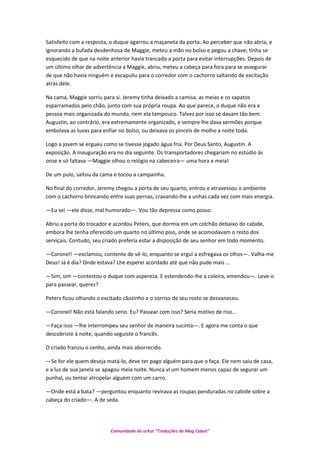 Satisfeito com a resposta, o duque agarrou a maçaneta da porta. Ao perceber que não abria, e
ignorando a bufada desdenhosa de Maggie, meteu a mão no bolso e pegou a chave; tinha se
esquecido de que na noite anterior havia trancado a porta para evitar interrupções. Depois de
um último olhar de advertência a Maggie, abriu, meteu a cabeça para fora para se assegurar
de que não havia ninguém e escapuliu para o corredor com o cachorro saltando de excitação
atrás dele.
Na cama, Maggie sorriu para si. Jeremy tinha deixado a camisa, as meias e os sapatos
esparramados pelo chão, junto com sua própria roupa. Ao que parece, o duque não era a
pessoa mais organizada do mundo, nem ela tampouco. Talvez por isso se davam tão bem.
Augustin, ao contrário, era extremamente organizado, e sempre lhe dava sermões porque
embolava as luvas para enfiar no bolso, ou deixava os pinceis de molho a noite toda.
Logo a jovem se ergueu como se tivesse jogado água fria. Por Deus Santo, Augustin. A
exposição. A inauguração era no dia seguinte. Os transportadores chegariam no estúdio às
onze e só faltava —Maggie olhou o relógio na cabeceira— uma hora e meia!
De um pulo, saltou da cama e tocou a campainha.
No final do corredor, Jeremy chegou a porta de seu quarto, entrou e atravessou o ambiente
com o cachorro brincando entre suas pernas, cravando-lhe a unhas cada vez com mais energia.
—Eu sei —ele disse, mal humorado—. Vou tão depressa como posso.
Abriu a porta do trocador e acordou Peters, que dormia em um colchão debaixo do cabide,
embora lhe tenha oferecido um quarto no último piso, onde se acomodavam o resto dos
serviçais. Contudo, seu criado preferia estar a disposição de seu senhor em todo momento.
—Coronel! —exclamou, contente de vê-lo, enquanto se ergui a esfregava os olhos—. Valha-me
Deus! Já é dia? Onde estava? Lhe esperei acordado até que não pude mais …
—Sim, sim —contestou o duque com aspereza. E estendendo-lhe a coleira, emendou—. Leve-o
para passear, queres?
Peters ficou olhando o excitado cãozinho e o sorriso de seu rosto se desvaneceu.
—Coronel! Não está falando serio. Eu? Passear com isso? Seria motivo de riso...
—Faça isso —lhe interrompeu seu senhor de maneira sucinta—. E agora me conta o que
descobriste à noite, quando seguiste o francês.
O criado franziu o cenho, ainda mais aborrecido.
—Se for ele quem deseja matá-lo, deve ter pago alguém para que o faça. Ele nem saiu de casa,
e a luz de sua janela se apagou meia noite. Nunca vi um homem menos capaz de segurar um
punhal, ou tentar atropelar alguém com um carro.
—Onde está a bata? —perguntou enquanto revirava as roupas penduradas no cabide sobre a
cabeça do criado—. A de seda.
Comunidade do orkut “Traduções de Mag Cabot”
 