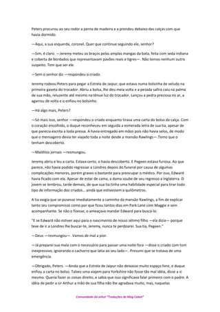 Peters procurou ao seu redor a perna de madeira e a prendeu debaixo das calças com que
havia dormido.
—Aqui, a sua esquerda, coronel. Quer que continue seguindo ele, senhor?
—Sim, é claro. —Jeremy meteu os braços pelas amplas mangas da bata, feita com seda indiana
e coberta de bordados que representavam pavões reais e tigres—. Não temos nenhum outro
suspeito. Tem que ser ele.
—Sem o senhor diz —respondeu o criado.
Jeremy rodeou Peters para pegar a Estrela de Jaipur, que estava numa bolsinha de veludo na
primeira gaveta do trocador. Abriu a bolsa, lhe deu meia volta e a pesada safira caiu na palma
de sua mão, reluzente até mesmo na tênue luz do trocador. Lançou a pedra preciosa no ar, a
agarrou de volta e o enfiou no bolsinho.
—Há algo mais, Peters?
—Só mais isso, senhor —respondeu o criado enquanto tirava uma carta do bolso da calça. Com
o coração encolhido, o duque reconheceu em seguida a esmerada letra de sua tia, apesar de
que parecia escrita a toda pressa. A havia entregado em mãos pois não havia selos, de modo
que o mensageiro devia ter viajado toda a noite desde a mansão Rawlings—.Temo que o
tenham descoberto.
—Malditos jornais —resmungou.
Jeremy abriu e leu a carta. Estava certo, o havia descoberto. E Pegeen estava furiosa. Ao que
parece, não havia podido regressar a Londres depois do funeral por causa de algumas
complicações menores, porém graves o bastante para preocupar o médico. Por isso, Edward
havia ficado com ela. Apesar de estar de cama, a dama soube de seu regresso a Inglaterra. O
jovem se lembrou, tarde demais, de que sua tia tinha uma habilidade especial para tirar todo
tipo de informação dos criados… ainda que estivessem a quilômetros.
A tia exigia que se pusesse imediatamente a caminho da mansão Rawlings, a fim de explicar
tanto seu compromisso como por que ficou tantos dias em Park Lane com Maggie e sem
acompanhante. Se não o fizesse, o ameaçava mandar Edward para buscá-lo.
“E se Edward não estiver aqui para o nascimento de nosso sétimo filho —ela dizia— porque
teve de ir a Londres lhe buscar-te, Jeremy, nunca te perdoarei. Sua tia, Pegeen.”
—Deus —resmungou—. Vamos de mal a pior.
—Já preparei sua mala com o necessário para passar uma noite fora —disse o criado com tom
inexpressivo, ignorando o cachorro que latia ao seu lado—. Presumi que se tratava de uma
emergência.
—Obrigado, Peters. —Ainda que a Estrela de Jaipur não deixasse muito espaço livre, o duque
enfiou a carta no bolso. Talvez uma viajem para Yorkshire não fosse tão mal idéia, disse a si
mesmo. Queria fazer as coisas direito, e sabia que isso significava falar primeiro com o padre. A
idéia de pedir a sir Arthur a mão de sua filha não lhe agradava muito, mas, naquelas
Comunidade do orkut “Traduções de Mag Cabot”
 