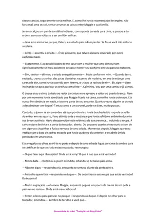 circunstancias, seguramente seria melhor. E, como lhe havia recomendado Berangére, não
faria mal, uma vez ali, tentar arrumar as coisas entre Maggie e sua família.
Jeremy calçou um par de sandálias indianas, com a ponta curvada para cima, e passou a dar
ordens como se voltasse a ser um líder militar.
—Leva este animal ao parque, Peters, e cuidado para não o perder. Se fosse você não soltaria
a coleira.
—Certo —assentiu o criado—. É tão pequeno, que talvez acabaria devorado por outro
cachorro maior.
—Exatamente. E as possibilidades de me casar com a mulher que amo diminuiriam
significativamente se meu assistente deixasse morrer seu cachorro em seu passeio matutino.
—Sim, senhor —afirmou o criado energeticamente—. Pode confiar em mim. —Quando Jerry,
excitado, cravou as unhas das patas dianteiras na perna de madeira, em vez de esboçar uma
careta de dor, como havia ocorrido com Jeremy, o criado se rachou de rir—. Eh, tigre —disse
inclinando-se para acariciar as orelhas com afeto—. Calminha. Vou por uma camisa e já vamos.
O duque atou o cinto da bata ao redor da cintura e se apresou a voltar ao quarto branco. Nem
por um momento havia acreditado que Maggie ficaria na cama, como lhe havia ordenado. Ela
nunca lhe obedecia em nada, e isso era parte de seu encanto. Quantas vezes alguém se atrevia
a desobedecer um duque? Tantas como a um coronel, pode-se dizer, muito poucas.
Contudo, o jovem se surpreendeu até que pondo ela o havia desobedecido naquela ocasião.
Ao entrar em seu quarto, ficou atônito ante a mudança que havia sofrido o ambiente durante
sua breve ausência. Havia desaparecido toda evidencia de sua presença… incluindo a roupa. A
cama estava desfeita e a porta do trocador, aberta. Do pequeno quarto anexo ouvia o som de
um vigoroso chapinhar e fuxico nervoso de uma criada. Momentos depois, Maggie apareceu
vestida com a bata de xadrez escocês que havia usado no dia anterior, e o cabelo úmido
penteado em uma trança.
Ela arregalou os olhos ao vê-lo na porta e depois de uma olhada fugaz por cima do ombro para
se certificar de que a criada estava ocupada, resmungou:
—O que fazer aqui tão rápido? Onde está Jerry? O que é isso que está vestindo?
—Minha bata —contestou o jovem ofendido, olhando-se de baixo para cima.
—Não me digas —respondeu ela, enquanto se sentava diante da penteadeira.
—Pois olha quem fala —respondeu o duque—. De onde tiraste essa roupa que estás vestindo?
Do trapeiro?
—Muito engraçado —observou Maggie, enquanto pegava um pouco de creme de um pote e
passava no rosto—. Onde está meu cachorro?
—Peters o levou para passear no parque —respondeu o duque. E depois de olhar para o
trocador, emendou—. Lembro de ter dito a você que…
Comunidade do orkut “Traduções de Mag Cabot”
 