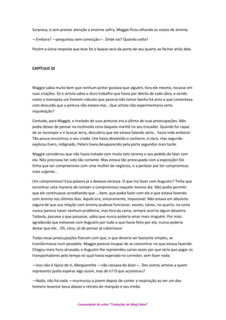 Surpresa, e sem prestar atenção a enorme safira, Maggie ficou olhando as costas de Jeremy.
—Embora? —perguntou sem convicção—. Onde vai? Quando volta?
Porém a única resposta que teve foi o baque seco da porta de seu quarto ao fechar atrás dele.
CAPÍTULO 32
Maggie sabia muito bem que nenhum pintor gostava que alguém, fora ele mesmo, tocasse em
suas criações. Só o artista sabia o duro trabalho que havia por detrás de cada obra, e vendo
como o manejava um homem robusto que parecia não tomar banho há anos e que comentava
com descuido que a pintura não estava mal… Que artista não experimentaria certa
inquietação?
Contudo, para Maggie, o traslado de suas pinturas era a última de suas preocupações. Não
podia deixar de pensar na incômodo cena daquela manhã no seu trocador. Quando foi capaz
de se recompor e ir buscar Jerry, descobriu que ele estava falando sério… havia indo embora!
Tão pouco encontrou o seu criado. Lhe havia devolvido o cachorro, é claro, mas segundo
explicou Evers, indignado, Peters havia desaparecido pela porta segundos mais tarde.
Maggie considerou que não havia tratado com muito tato Jeremy e seu pedido de falar com
ela. Não precisava ter sido tão cortante. Mas estava tão preocupada com a exposição! Ele
tinha que ser compreensivo com uma mulher de negócios, e a perdoar por ter compromisso
mais urgente…
Um compromisso! Essa palavra já a deixava nervosa. O que iria fazer com Augustin? Tinha que
encontrar uma maneira de romper o compromisso naquele mesmo dia. Não podia permitir
que ele continuasse acreditando que … bem, que podia fazer com ele o que estava fazendo
com Jeremy nos últimos dias. Aquilo era, sinceramente, impossível. Não estava em absoluto
segura de que sua relação com Jeremy pudesse funcionar, exceto, talvez, no quarto; na cama
nunca parecia haver nenhum problema, mas fora da cama, sempre ocorria algum desastre.
Todavia, passava o que passasse, sabia que nunca poderia amar mais ninguém. Por mais
agradecida que estivesse com Augustin por tudo o que havia feito por ela, nunca poderia
deixar que ele… Oh, céus, só de pensar já ruborizava!
Todas essas preocupações fizeram com que, o que deveria ser bastante simples, se
transformasse num pesadelo. Maggie parecia incapaz de se concentrar no que estava fazendo.
Chegou meia hora atrasada, e Augustin lhe repreendeu varias vezes por que teria que pagar os
transportadores pelo tempo no qual havia esperado no corredor, sem fazer nada.
—Isso não é típico de ti, Marguerethe —não cessava de dizer—. Dos outros artistas a quem
represento podia esperar algo assim, mas de ti? O que aconteceu?
—Nada, não há nada —murmurou a jovem depois de conter a respiração ao ver um dos
homens levantar boca abaixo o retrato do marquês e seu irmão.
Comunidade do orkut “Traduções de Mag Cabot”
 