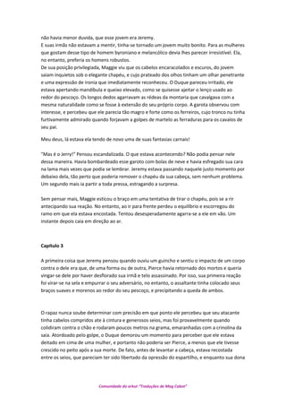 não havia menor duvida, que esse jovem era Jeremy.
E suas irmãs não estavam a mentir, tinha-se tornado um jovem muito bonito. Para as mulheres
que gostam desse tipo de homem byroniano e melancólico devia lhes parecer irresistível. Ela,
no entanto, preferia os homens robustos.
De sua posição privilegiada, Maggie viu que os cabelos encaracolados e escuros, do jovem
saiam inquietos sob o elegante chapéu, e cujo prateado dos olhos tinham um olhar penetrante
e uma expressão de ironia que imediatamente reconheceu. O Duque pareceu irritado, ele
estava apertando mandíbula e queixo elevado, como se quisesse ajeitar o lenço usado ao
redor do pescoço. Os longos dedos agarravam as rédeas da montaria que cavalgava com a
mesma naturalidade como se fosse à extensão do seu próprio corpo. A garota observou com
interesse, e percebeu que ele parecia tão magro e forte como os ferreiros, cujo tronco nu tinha
furtivamente admirado quando forjavam a golpes de martelo as ferraduras para os cavalos de
seu pai.
Meu deus, lá estava ela tendo de novo uma de suas fantasias carnais!
"Mas é o Jerry!" Pensou escandalizada. O que estava acontecendo? Não podia pensar nele
dessa maneira. Havia bombardeado esse garoto com bolas de neve e havia esfregado sua cara
na lama mais vezes que podia se lembrar. Jeremy estava passando naquele justo momento por
debaixo dela, tão perto que poderia remover o chapéu da sua cabeça, sem nenhum problema.
Um segundo mais ia partir a toda pressa, estragando a surpresa.
Sem pensar mais, Maggie esticou o braço em uma tentativa de tirar o chapéu, pois se a rir
antecipando sua reação. No entanto, ao ir para frente perdeu o equilíbrio e escorregou do
ramo em que ela estava encostada. Tentou desesperadamente agarra-se a ele em vão. Um
instante depois caia em direção ao ar.
Capítulo 3
A primeira coisa que Jeremy pensou quando ouviu um guincho e sentiu o impacto de um corpo
contra o dele era que, de uma forma ou de outra, Pierce havia retornado dos mortos e queria
vingar-se dele por haver desflorado sua irmã e telo assassinado. Por isso, sua primeira reação
foi virar-se na sela e empurrar o seu adversário, no entanto, o assaltante tinha colocado seus
braços suaves e morenos ao redor do seu pescoço, e precipitando a queda de ambos.
O rapaz nunca soube determinar com precisão em que ponto ele percebeu que seu atacante
tinha cabelos compridos ate à cintura e generosos seios, mas foi provavelmente quando
colidiram contra o chão e rodaram poucos metros na grama, emaranhadas com a crinolina da
saia. Atordoado pelo golpe, o Duque demorou um momento para perceber que ele estava
deitado em cima de uma mulher, e portanto não poderia ser Pierce, a menos que ele tivesse
crescido no peito após a sua morte. De fato, antes de levantar a cabeça, estava recostada
entre os seios, que pareciam ter sido libertado da opressão do espartilho, e enquanto sua dona
Comunidade do orkut “Traduções de Mag Cabot”
 