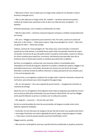 —Não quero criticar, mas se sabias que iria chegar tarde, podias ter me deixado a chave e
teríamos começado sem ti.
—Mas eu não sabia que ia chegar tarde. Oh, cuidado! —exclamou apreensiva quando a
moldura de madeira que sustentava a tela se abriu nas mãos do tosco carregador—. O
bastidor!
O homem pestanejou, com a moldura se desfazendo nas mãos.
—Não foi culpa minha —exclamou enquanto Augustin começava a maldizer exasperadamente
em francês.
—Oh, céus —Maggie se aproximou para examinar a tela. Por sorte, a pintura no estava de
todo seca, e não rachou—. Talvez possa reparar. Pega essas paisagens ali, certo? —disse com
um gesto de mãos—. Deixe este comigo.
Todavia, a pintura de “essas paisagens ali” não estava seca, como assinalou o marchand
quando já era tarde demais; o resultado foram quatro telas com grandes manchas de sujeira
nas bordas. Consciente de que não podia vender os quadros nesse estado, a jovem os colocou
em vários cavaletes para repará-los; no entanto, não demorou para perceber que não se
lembrava como se faziam para mesclar as sombras para dissimular os defeitos.
No final, os carregadores, confusos por suas nervosas ordens e incomodados pelos
impropérios em francês de Augustin, deixaram no estúdio a metade dos quadros. Maggie e seu
prometido tiveram que ir atrás deles, descendo com pressa com seis lances de escada;
divertidos, os demais artistas do edifício colocaram a cabeça pela porta de seus estúdios para
rir da correria daqueles dois.
As treze horas, os carregadores acabaram de carregar todo o material. Entretanto, estavam de
mal humor, pois achavam que o dono da galeria lhe pagaria logo.
—Oh, no, mes garçons —foi a seca resposta do jovem francês—. O pagamento será feito no
momento da entrega.
Aquilo fez com os carregadores resmungassem baixo todas as desgraças que poderiam ocorrer
com as pinturas dela pelas enlameadas ruas que levavam a Bond Street. Ao ouvi-los, Maggie
sentiu que lhe faltavam as pernas e se deixou cair no sofá junto a janela.
—Oh, Augustin —sussurrou—. Vá com eles, por favor.
Ao dar-se conta da palidez do rosto de sua prometida, de Veygoux no pode conter outra
ladainha repleta de maldições.
—Concordo, irei com eles para me assegurar de que não vão arrastar seus quadros pelo bairro
—resmungou finalmente com toda a dignidade de que foi capaz, enquanto pegava o chapéu
—. Fique aqui e conserta aqueles quadros que foram danificados, certo?
Maggie assentiu, aturdida.
—Me encontre a tarde galeria, para que, quando tivermos emoldurado os quadros, possamos
Comunidade do orkut “Traduções de Mag Cabot”
 