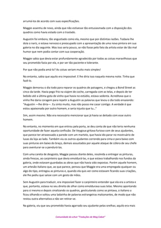 arrumá-los de acordo com suas especificações.
Maggie assentiu de novo, ainda que não estivesse tão entusiasmada com a disposição dos
quadros como havia estado com o traslado.
Augustin foi embora, tão angustiado como ela, mesmo que por distintas razões. Todavia lhe
doía o nariz, e estava nervoso e preocupado com a apresentação de uma nova pintora em sua
galeria no dia seguinte. Mas isso seria pouco, se não fosse pelo fato da artista estar de tão mal
humor que nem podia contar com sua cooperação.
Maggie sabia que devia estar profundamente agradecida por todas as coisas maravilhosas que
seu prometido fazia por ela, e por ser tão paciente e tolerante.
Por que não podia amá-lo? As coisas seriam muito mais simples!
No entanto, sabia que aquilo era impossível. E lhe diria isso naquela mesma noite. Tinha que
fazê-lo.
Maggie demorou o dia todo para reparar os quadros de paisagens, e chegou a Bond Street as
cinco da tarde. Havia pego frio na viajem de coche, carregada com as telas, e depois de ter
bebido até a última gota de vinho que havia no estúdio, estava sedenta. Acreditava que o
vinho lhe daria coragem para repetir a Augustin as palavras que levou o dia todo ensaiando:
“Augustin —lhe diria—. Eu sinto muito, mas não posso me casar contigo. A verdade é que
estou apaixonada por outro homem, e seria injusto que tu…”
Sim, assim mesmo. Não era necessário mencionar que já havia se deitado com esse outro
homem.
No entanto, no momento em que entrou pela porta, se deu conta de que não teria nenhuma
oportunidade de fazer aquela confissão. De Veygoux gritava furioso com de seus ajudantes,
que parece ter atravessado a parede com um martelo, que havia ido parar no mostruário de
luvas da loja ao lado. Também viu os outros ajudantes correndo para cima e para baixo com
suas pinturas em baixo do braço, demais assustados por aquele ataque de cólera de seu chefe
para aventurar-se a pendurá-las.
Com uma careta de desgosto, Maggie passou diante deles, resolvida a entregar as pinturas,
ainda frescas, ao carpinteiro que devia emoldurá-las, e que estava trabalhando nos fundos da
galeria, onde estavam guardadas as obras que não havia sido expostas. Porém aquele homem,
um artesão italiano que, ao que parece, pensou que Maggie era uma empregada qualquer ou
algo do tipo, entregou as pinturas e, quando ela quis ver como estavam ficando suas criações,
ele lhe pediu que saísse com um gesto de mãos.
Sem Augustin para traduzir, era impossível fazer o carpinteiro entender que ela era a artista e
que, portanto, estava no seu direito de olhar como emoldurava suas telas. Mesmo apontando
para si mesmo e depois sinalizando os quadros, gesticulando como se pintava, o italiano a
ficou olhando e soltou uma ladainha de palavras estrangeiras malsonantes, de modo que não
restou outra alternativa a não ser retirar-se.
Na galeria, viu que seu prometido havia agarrado seu ajudante pelas orelhas; aquilo era mais
Comunidade do orkut “Traduções de Mag Cabot”
 