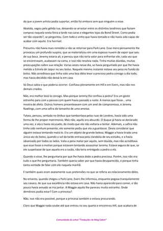 do que a jovem artista podia suportar, então foi embora sem que ninguém a visse.
Abatida, vagou pela gélida rua, deixando-se arrastar entre os distintos londrinos que faziam
compras naquela sexta-feira a tarde nas caras e elegantes lojas da Bond Street. Como podia
ser tão covarde?, se perguntou. Com todo o vinho que havia tomado e não havia sido capaz de
acabar com aquilo. Era horrível.
Presumiu não havia mais remédio a não se retornar para Park Lane. Esse mero pensamento lhe
provocou um profundo suspiro, que se materializou em uma espessa nuvem de vapor que saiu
de sua boca. Jeremy estaria ali, e pensou que não teria valor para enfrentar ele; cada vez que
se encontravam, acabavam na cama, e isso não resolvia nada. Tinha muitas dúvidas, muitas
preocupações sobre sua relação. Varias vezes nesse dia, se havia perguntado por que lhe havia
metido a Estrela de Jaipur no seu bolso. Naquele mesmo instante notava seu peso no fundo do
bolso. Não acreditava que tinha sido uma boa idéia levar a preciosa pedra consigo o dia todo,
mas havia decidido não deixá-la em casa.
Só Deus sabia o que poderia ocorrer. Confiava plenamente em Hill e em Evers, mas não nos
demais criados.
Não, era melhor levá-la consigo. Mas porque Jeremy lhe confiou a pedra? Era um gesto
estranho para com a pessoa com quem havia passado a noite. A menos que fosse… uma
mostra de afeto. Outros homens presenteavam com um anel de compromisso, e Jeremy
Rawlings, com uma safira do tamanho de uma ameixa.
Talvez, pensou, sentada no ônibus que tamborilava pelas ruas de Londres, havia sido uma
forma de lhe propor matrimonio. Mas não, aquilo era absurdo. O duque já havia se declarado
uma vez, e ela o havia recusado, de modo que ele não voltaria a tentar. Ademais, a safira não
tinha sido nenhum presente; ele somente pediu que ela a guardasse. Devia considerar que
alguém estava tentando matá-lo. Era um objeto de grande beleza; Maggie a havia tirado uma
única vez do bolso, quando o sol da tarde entrava pela clarabóia de seu estúdio, e a havia
observado por todos os lados. Valia a pena matar por aquilo, sem dúvida, mas não acreditava
que esse fosse o motivo porque estavam tentando assassinar Jeremy. Estava segura de que, se
ele suspeitasse de que aquela era a razão, não teria entregado a pedra a ela.
Quando o visse, lhe perguntaria por que lhe havia dado a pedra preciosa. Porém, isso não era
tudo o que lhe perguntaria. Também queria saber por que havia desaparecido, e porque tinha
tanta vontade de falar com ele naquela manhã.
E também quais eram exatamente suas pretensões no que se referia ao relacionamento deles.
No entanto, quando chegou a Park Lane, Evers lhe informou, enquanto pegava tranquilamente
seu casaco, de que sua excelência não estava em casa. Não havia aparecido para comer, e tão
pouco havia avisado se iria jantar. A Maggie aquilo lhe pareceu muito estranho. Onde
demônios podia estar? Com a princesa?
Não, isso não era possível, porque a princesa também o estava procurando.
Claro que Maggie nada soube até que entrou no seu quarto e encontrou Hill, que acabara de
Comunidade do orkut “Traduções de Mag Cabot”
 