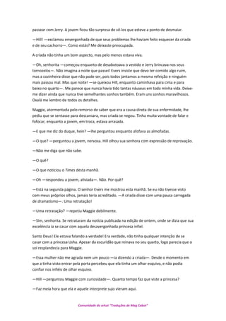 passear com Jerry. A jovem ficou tão surpresa de vê-los que esteve a ponto de desmaiar.
—Hill! —exclamou envergonhada de que seus problemas lhe haviam feito esquecer da criada
e de seu cachorro—. Como estás? Me deixaste preocupada.
A criada não tinha um bom aspecto, mas pelo menos estava viva.
—Oh, senhorita —começou enquanto de desabotoava o vestido e Jerry brincava nos seus
tornozelos—. Não imagina a noite que passei! Evers insiste que devo ter comido algo ruim,
mas a cozinheira disse que não pode ser, pois todos jantamos a mesma refeição e ninguém
mais passou mal. Mas que noite! —se queixou Hill, enquanto caminhava para cima e para
baixo no quarto—. Me parece que nunca havia tido tantas náuseas em toda minha vida. Deixe-
me dizer ainda que nunca tive semelhantes sonhos também. Eram uns sonhos maravilhosos.
Oxalá me lembro de todos os detalhes.
Maggie, atormentada pelo remorso de saber que era a causa direta de sua enfermidade, lhe
pediu que se sentasse para descansara, mas criada se negou. Tinha muita vontade de falar e
fofocar, enquanto a jovem, em troca, estava arrasada.
—E que me diz do duque, hein? —lhe perguntou enquanto afofava as almofadas.
—O que? —perguntou a jovem, nervosa. Hill olhou sua senhora com expressão de reprovação.
—Não me diga que não sabe.
—O quê?
—O que noticiou o Times desta manhã.
—Oh —respondeu a jovem, aliviada—. Não. Por quê?
—Está na segunda página. O senhor Evers me mostrou esta manhã. Se eu não tivesse visto
com meus próprios olhos, jamais teria acreditado. —A criada disse com uma pausa carregada
de dramatismo—. Uma retratação!
—Uma retratação? —repetiu Maggie debilmente.
—Sim, senhorita. Se retrataram da notícia publicada na edição de ontem, onde se dizia que sua
excelência ia se casar com aquela desavergonhada princesa infiel.
Santo Deus! Ele estava falando a verdade! Era verdade, não tinha qualquer intenção de se
casar com a princesa Usha. Apesar da escuridão que reinava no seu quarto, logo parecia que o
sol resplandecia para Maggie.
—Essa mulher não me agrada nem um pouco —ia dizendo a criada—. Desde o momento em
que a tinha visto entrar pela porta percebeu que ela tinha um olhar esquivo, e não podia
confiar nos infiéis de olhar esquivo.
—Hill —perguntou Maggie com curiosidade—. Quanto tempo faz que viste a princesa?
—Faz meia hora que ela e aquele interprete sujo vieram aqui.
Comunidade do orkut “Traduções de Mag Cabot”
 