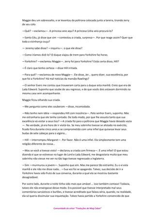 Maggie deu um sobressalto, e se levantou da poltrona colocada junto a lareira, tirando Jerry
de seu colo.
—Quê? —exclamou—. A princesa veio aqui? A princesa Usha veio procurá-lo?
—Santo Céu, já disse que sim —contestou a criada, surpresa—. Por que reage assim? Quer que
toda a vizinhança ouça?
— Jeremy sabe disse? —inquiriu—. o que ele disse?
—Como iríamos dizê-lo? O duque viajou de trem para Yorkshire faz horas.
—Yorkshire? —exclamou Maggie—. Jerry foi para Yorkshire? Estás certa disso, Hill?
—É claro que tenho certeza —disse Hill irritada.
—Para quê? —exclamou de novo Maggie—. Ele disse, Jer… quero dizer, sua excelência, por
que foi a Yorkshire? Há mal noticias da mansão Rawlings?
—O senhor Evers me contou que trouxeram carta para o duque esta manhã. Creio que era de
Lady Edward. Suponho que soube de seu regresso, e de que vocês dois estavam dormindo na
mesma casa sem acompanhante.
Maggie ficou olhando sua criada.
—Me pergunto como eles souberam —disse, incomodada.
—Não tenho nem idéia —respondeu Hill com inocência—. Pelo senhor Evers, suponho. Não
me estranharia que ele tenha contado. De todo modo, por que lhe assusta tanto que sua
excelência vá visitar a seus tios? —A criada foi para a poltrona que Maggie havia deixado vazia
—. Na verdade, já era hora de ir visitá-los. Se meu sobrinho tivesse se alistado no exército,
ficado fora durante cinco anos e se comprometido com uma infiel que quisesse levar seus
budas de sete cabeças para o vigário…
—Hill —interrompeu Margaret—. Por favor. Não é uma infiel. Ela simplesmente tem uma
religião diferente da nossa…
—Mas se você a tivesse visto! —declarou a criada com firmeza—. É uma infiel! O que estou
dizendo é que se estivesse no lugar de Lord e Lady Edward, me desgostaria muito que meu
sobrinho não viesse me ver no tão logo tivesse regressado a Inglaterra.
—Sim —murmurou a jovem—. Suponho que sim. Mas me parece tão estranho. Eu o vi esta
manhã e ele não me disse nada… —Sua voz foi se apagando. Talvez, sua decisão de ir a
Yorkshire havia sido fruto de sua conversa, durante a qual ela se mostrou bastante
desagradável.
Por outro lado, durante a noite tinha sido mais que amável … isso também contava! Todavia,
talvez ele não enxergasse desse modo. Era possível que tivesse interpretado mal seus
comentários sarcásticos e burlões, e tivesse acreditado que falava séria, quando, na realidade,
ela só queria dissimular sua inquietação. Talvez havia partido a Yorkshire convencido de que
Comunidade do orkut “Traduções de Mag Cabot”
 
