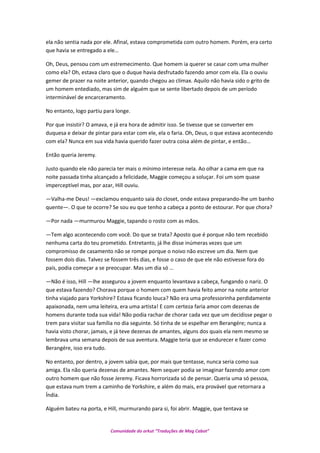 ela não sentia nada por ele. Afinal, estava comprometida com outro homem. Porém, era certo
que havia se entregado a ele…
Oh, Deus, pensou com um estremecimento. Que homem ia querer se casar com uma mulher
como ela? Oh, estava claro que o duque havia desfrutado fazendo amor com ela. Ela o ouviu
gemer de prazer na noite anterior, quando chegou ao clímax. Aquilo não havia sido o grito de
um homem entediado, mas sim de alguém que se sente libertado depois de um período
interminável de encarceramento.
No entanto, logo partiu para longe.
Por que insistir? O amava, e já era hora de admitir isso. Se tivesse que se converter em
duquesa e deixar de pintar para estar com ele, ela o faria. Oh, Deus, o que estava acontecendo
com ela? Nunca em sua vida havia querido fazer outra coisa além de pintar, e então…
Então queria Jeremy.
Justo quando ele não parecia ter mais o mínimo interesse nela. Ao olhar a cama em que na
noite passada tinha alcançado a felicidade, Maggie começou a soluçar. Foi um som quase
imperceptível mas, por azar, Hill ouviu.
—Valha-me Deus! —exclamou enquanto saia do closet, onde estava preparando-lhe um banho
quente—. O que te ocorre? Se sou eu que tenho a cabeça a ponto de estourar. Por que chora?
—Por nada —murmurou Maggie, tapando o rosto com as mãos.
—Tem algo acontecendo com você. Do que se trata? Aposto que é porque não tem recebido
nenhuma carta do teu prometido. Entretanto, já lhe disse inúmeras vezes que um
compromisso de casamento não se rompe porque o noivo não escreve um dia. Nem que
fossem dois dias. Talvez se fossem três dias, e fosse o caso de que ele não estivesse fora do
país, podia começar a se preocupar. Mas um dia só …
—Não é isso, Hill —lhe assegurou a jovem enquanto levantava a cabeça, fungando o nariz. O
que estava fazendo? Chorava porque o homem com quem havia feito amor na noite anterior
tinha viajado para Yorkshire? Estava ficando louca? Não era uma professorinha perdidamente
apaixonada, nem uma leiteira, era uma artista! E com certeza faria amor com dezenas de
homens durante toda sua vida! Não podia rachar de chorar cada vez que um decidisse pegar o
trem para visitar sua família no dia seguinte. Só tinha de se espelhar em Berangére; nunca a
havia visto chorar, jamais, e já teve dezenas de amantes, alguns dos quais ela nem mesmo se
lembrava uma semana depois de sua aventura. Maggie teria que se endurecer e fazer como
Berangére, isso era tudo.
No entanto, por dentro, a jovem sabia que, por mais que tentasse, nunca seria como sua
amiga. Ela não queria dezenas de amantes. Nem sequer podia se imaginar fazendo amor com
outro homem que não fosse Jeremy. Ficava horrorizada só de pensar. Queria uma só pessoa,
que estava num trem a caminho de Yorkshire, e além do mais, era provável que retornara a
Índia.
Alguém bateu na porta, e Hill, murmurando para si, foi abrir. Maggie, que tentava se
Comunidade do orkut “Traduções de Mag Cabot”
 