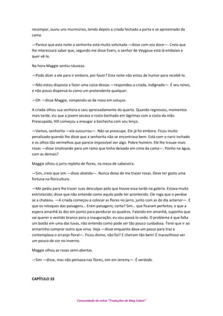 recompor, ouviu uns murmúrios, tendo depois a criada fechado a porta e se aproximado da
cama.
—Parece que esta noite a senhorita está muito solicitada —disse com voz doce—. Creio que
lhe interessará saber que, segundo me disse Evers, o senhor de Veygoux está lá embaixo e
quer vê-la.
Na hora Maggie sentiu náuseas.
—Pode dizer a ele para ir embora, por favor? Esta noite não estou de humor para recebê-lo.
—Não estou disposta a fazer uma coisa dessas —respondeu a criada, indignada—. É seu noivo,
e não posso dispensá-lo como um pretendente qualquer.
—Oh —disse Maggie, rompendo-se de novo em soluços.
A criada olhou sua senhora e saiu apressadamente do quarto. Quando regressou, momentos
mais tarde, viu que a jovem secava o rosto banhado em lágrimas com a costa da mão.
Preocupada, Hill começou a enxugar a bochecha com seu lenço.
—Vamos, senhorita —ela sussurrou—. Não se preocupe. Ele já foi embora. Ficou muito
penalizado quando lhe disse que a senhorita não se encontrava bem. Está com o nariz inchado
e os olhos tão vermelhos que parece impossível ver algo. Pobre homem. Ele lhe trouxe mais
rosas —disse sinalizando para um ramo que tinha deixado em cima da cama—. Ponho na água,
com as demais?
Maggie olhou o jarro repleto de flores, na mesa de cabeceira.
—Sim, creio que sim —disse abatida—. Nunca deixa de me trazer rosas. Deve ter gasto uma
fortuna na floricultura.
—Me pediu para lhe trazer suas desculpas pelo que houve essa tarde na galeria. Estava muito
entristecido; disse que não entende como aquilo pode ter acontecido. Ele roga que o perdoe
se a chateou. —A criada começou a colocar as flores no jarro, junto com as do dia anterior—. E
que os retoques das paisagens… Eram paisagens, certo? Sim… que ficaram perfeitos, e que a
espera amanhã às dez em ponto para pendurar os quadros. Falando em amanhã, suponho que
vai querer o vestido branco para a inauguração; eu vou passá-lo cedo. O problema é que falta
um botão em uma das luvas, não entendo como pode ser tão pouco cuidadosa. Terei que ir ao
armarinho comprar outro que sirva. Veja —disse enquanto dava um passo para traz e
contemplava o arranjo floral—. Ficou divino, não foi? E cheiram tão bem! É maravilhoso ver
um pouco de cor no inverno.
Maggie olhou as rosas semi-abertas.
—Sim —disse, mas não pensava nas flores, sim em Jeremy—. É verdade.
CAPÍTULO 33
Comunidade do orkut “Traduções de Mag Cabot”
 