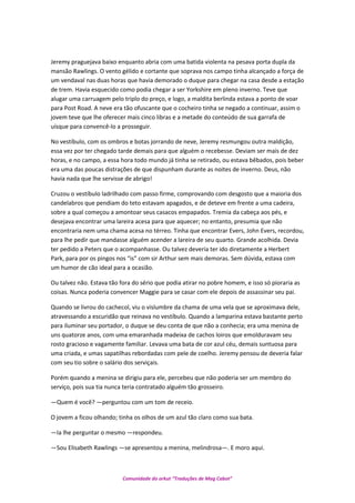 Jeremy praguejava baixo enquanto abria com uma batida violenta na pesava porta dupla da
mansão Rawlings. O vento gélido e cortante que soprava nos campo tinha alcançado a força de
um vendaval nas duas horas que havia demorado o duque para chegar na casa desde a estação
de trem. Havia esquecido como podia chegar a ser Yorkshire em pleno inverno. Teve que
alugar uma carruagem pelo triplo do preço, e logo, a maldita berlinda estava a ponto de voar
para Post Road. A neve era tão ofuscante que o cocheiro tinha se negado a continuar, assim o
jovem teve que lhe oferecer mais cinco libras e a metade do conteúdo de sua garrafa de
uísque para convencê-lo a prosseguir.
No vestíbulo, com os ombros e botas jorrando de neve, Jeremy resmungou outra maldição,
essa vez por ter chegado tarde demais para que alguém o recebesse. Deviam ser mais de dez
horas, e no campo, a essa hora todo mundo já tinha se retirado, ou estava bêbados, pois beber
era uma das poucas distrações de que dispunham durante as noites de inverno. Deus, não
havia nada que lhe servisse de abrigo!
Cruzou o vestíbulo ladrilhado com passo firme, comprovando com desgosto que a maioria dos
candelabros que pendiam do teto estavam apagados, e de deteve em frente a uma cadeira,
sobre a qual começou a amontoar seus casacos empapados. Tremia da cabeça aos pés, e
desejava encontrar uma lareira acesa para que aquecer; no entanto, presumia que não
encontraria nem uma chama acesa no térreo. Tinha que encontrar Evers, John Evers, recordou,
para lhe pedir que mandasse alguém acender a lareira de seu quarto. Grande acolhida. Devia
ter pedido a Peters que o acompanhasse. Ou talvez deveria ter ido diretamente a Herbert
Park, para por os pingos nos “is” com sir Arthur sem mais demoras. Sem dúvida, estava com
um humor de cão ideal para a ocasião.
Ou talvez não. Estava tão fora do sério que podia atirar no pobre homem, e isso só pioraria as
coisas. Nunca poderia convencer Maggie para se casar com ele depois de assassinar seu pai.
Quando se livrou do cachecol, viu o vislumbre da chama de uma vela que se aproximava dele,
atravessando a escuridão que reinava no vestíbulo. Quando a lamparina estava bastante perto
para iluminar seu portador, o duque se deu conta de que não a conhecia; era uma menina de
uns quatorze anos, com uma emaranhada madeixa de cachos loiros que emolduravam seu
rosto gracioso e vagamente familiar. Levava uma bata de cor azul céu, demais suntuosa para
uma criada, e umas sapatilhas rebordadas com pele de coelho. Jeremy pensou de deveria falar
com seu tio sobre o salário dos serviçais.
Porém quando a menina se dirigiu para ele, percebeu que não poderia ser um membro do
serviço, pois sua tia nunca teria contratado alguém tão grosseiro.
—Quem é você? —perguntou com um tom de receio.
O jovem a ficou olhando; tinha os olhos de um azul tão claro como sua bata.
—Ia lhe perguntar o mesmo —respondeu.
—Sou Elisabeth Rawlings —se apresentou a menina, melindrosa—. E moro aqui.
Comunidade do orkut “Traduções de Mag Cabot”
 
