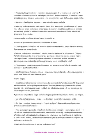 —Pois eu sou teu primo Jerry —esclareceu o duque depois de se recompor da surpresa. A
última vez que havia visto Lizzie lhe chegava na cintura, e nesse momento a cabeça de cabelo
anelado estava na altura de seus ombros—. Eu também moro aqui. De fato, esta casa é minha.
—Mentira —ela alfinetou, piscando—. Meu primo Jerry está na Índia.
—Não, não está—respondeu ele—. O tens diante de ti. Além disso, o que fazer de pé? A sua
mãe sabe que tens o costume de rondar a casa às escuras? Acredito que já tenha te proibido
aos dez anos quando te descobriu meia-noite na cozinha, devorando os restos de bolo do
aniversário do seu irmão.
Lizzie arregalou os olhos e olhou o jovem, boquiaberta.
—Primo Jerry? —exclamou entrecortadamente—. É você!
—É claro que sim —contestou ele, deixando o cachecol na cadeira—. Onde está todo mundo?
Esta casa parece um cemitério.
—Mamãe está na cama —começou a menina, que não podia tirar os olhos dele—. O doutor
Parks lhe disse que não deve se levantar até que nasça o bebê, mas ela não para de ir para
cima e para baixo. E suponho que papai está lendo na biblioteca. Minhas irmãs estão
dormindo, e meus irmãos não sei. Por que tens uma cor de pele tão diferente?
—Estou moreno. Isso acontece quando se passa um tempo perto da linha do equador —ele
explicou—. Que fazes levantada?
—Não fale comigo se fosse uma criança —respondeu Lizzie, indignada—. Tenho quinze anos, e
posso estar levantada até a hora que quiser.
Jeremy ofegou.
—Acredito que ia te encontrar com um rapaz. De quem se trata? Um dos lacaios? O despedirei
amanhã mesmo. —O duque agarrou sua prima pelo braço e se dirigiu para a escada que se
estendia até a galeria que cercava o vestíbulo por três de seus lados—. E não penses que não
vou dizer para seu pai, sem dúvida.
A jovem deu um puxão no braço, com uma força surpreendente para uma menina tão delgada.
—Me solta, palhaço atrevido—exigiu—. Só desci para buscar o livro que estou lendo.
—Oh, claro —replicou ele com ironia—. E como se chama? Guia para jovenzinhas em suas
primeiras aventuras amorosas?
—Pois, apenas para que saiba, estou lendo Escritos sobre educação —resmungou a jovem—. É
um tratado sobre os direitos das mulheres, de Catherine McCauley, contemporânea de Mary
Wollstonecraft, admirada atualmente pelos oito volumes de sua obra Historia da Inglaterra. —
E, com a última palavra, Lizzie conseguiu se libertar, já que Jeremy estava demais surpreso e a
soltou sem se dar conta.
—Meu Deus! —exclamou—. E por que estás lendo isso?
Comunidade do orkut “Traduções de Mag Cabot”
 