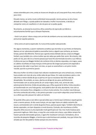 estava estendida para cima, ainda se situava em direção ao sol.( essa parte ficou meia confusa
para mim)
Ele pelo menos, se sentiu muito confortável nessa posição. Jeremy pensou se ele a havia
deixado sem fôlego, a queda poderia ter deixado a mulher inconsciente, e decidiu se
comportar como um cavalheiro e ir ate ela para ver se podia ajudar.
No entanto, ao alcançá-la encontrou olhos castanhos de expressão sorridente e
estranhamente familiar que o olhavam fixamente.
- Você é um porco! -disse a moça com um tom de zombaria uma voz muito doce e sonora para
pronunciar aquelas palavras.
- Grita como um porco espancado. Eu nunca tinha ouvido nada parecido.
Por alguns momentos, o jovem realmente acreditou que ele tinha na sua frente um fantasma.
Apenas um ser sobrenatural poderia assemelhar tanto a alguém que conhecia, ao mesmo
tempo, parece tão diferente. Parecia que a garota estava deitada sob seu corpo era Maggie
Herbert, que também era a única mulher que ele sabia que podia falar assim. No entanto, não
podia ser ela, pois não era a mesma pessoa que havia lhe atormentado durante a sua infância.
A última vez que viu Maggie Herbert ele conhecia tinha os dentes separados, era magra, usava
os cabelos recolhidos em duas tranças e tinha pernas tão longas que parecia em expansão e
que parecia não saber o que fazer com elas, as quais se assemelham a um potro recém-
nascido, que dá os primeiros passos.
Mas essa mulher via tinha o corpo mais robusto e exuberante que uma cortesã cara, e Jeremy
havia estado com mais de uma, então sabia do que falava. Em nada recordava o potro, e ele
não tinha a menor dúvida de que as pernas em que se recostava não tinha nada de
desajeitadas. Na verdade, as coxas, abertas ao abrigo do seu peso, perfeitamente
harmonizadas com as outras partes de um corpo magro, forte, mas, acima de tudo,
extremamente feminino. Então ele percebeu que a filha caçula de Sir Arthur tinha crescido e
se transformado em uma linda garota, você poderia dizer de seios abundante, mas com os
punhos e tornozelos finos e delgados e a cintura muito estreita. Era a mulher mais linda que
ele tinha conhecido até então, e não parecia perceber a sua recém-adquirida curvas feminina...
ou o efeito que eles possam ter sobre um homem.
Só quando olhou para a cara dela e que percebeu que a menina que conheceu e aquela garota
eram a mesma pessoa. Já não usava tranças, em seu lugar havia um cabelo castanho tão
escuro, contrastando com o verde da grama fresca, parecia quase negro. Também não tinha os
dentes separados, sim bem dispostos e muito brancos. Contudo, ele reconheceu o brilho
daqueles olhos escuros é uma expressão muito gentil para ser mal, mas muito travessa para
parecerem ingênuos. Além disso, a moça fez uma careta com a boca, cujos lábios sempre lhe
haviam parecido demasiados grossos, e agora lhe resultavam sensuais e tentadores, ele se
recordou da pequena Maggie, a menina que o atormentava sem piedade, mas que tinham lhe
avisado que ele não poderia retaliar porque era uma menina.
Comunidade do orkut “Traduções de Mag Cabot”
 