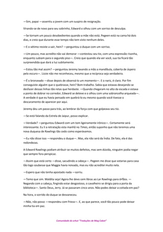 —Sim, papai —assentiu a jovem com um suspiro de resignação.
Virando-se de novo para seu sobrinho, Edward o olhou com um sorriso de desculpa.
—Se tornam um pouco desobedientes quando a mãe não está. Pegeen está na cama há dois
dias, e creio que durante esse tempo não tem visto nenhum deles.
—E o sétimo resiste a sair, hein? —perguntou o duque com um sorriso.
—Um pouco, mas acredito não vai demorar —contestou seu tio, com uma expressão risonha,
enquanto subiam para o segundo piso—. Creio que quando ela ver você, sua tia ficará tão
surpreendida que dará a luz subitamente.
—Estou tão mal assim? —perguntou Jeremy lavando a mão a mandíbula, coberta de áspero
pelo escuro—. Lizzie não me reconheceu, mesmo que a recíproca seja verdadeira.
—É o bronzeado —disse depois de observá-lo um momento—. E o nariz, é claro. Por fim
conseguiste alguém que o quebrasse, hein? Bom trabalho. Sabia que estavas desejando se
desfazer dessas linhas tão retas que herdaste. —Quando chegaram no alto da escada e estava
a ponto de dobrar no corredor, Edward se deteve e o olhou com uma sobrancelha arqueada—.
A verdade é que eu havia pensado em quebrá-lo eu mesmo quando você tivesse o
descaramento de aparecer por aqui.
Jeremy deu um passo para trás, ao lembrar da força com que golpeava seu tio.
—Se está falando da Estrela de Jaipur, posso explicar.
—Verdade? —perguntou Edward com um tom ligeiramente irônico—. Certamente será
interessante. Eu li a retratação esta manhã no Times, então suponho que não teremos uma
nova duquesa de Rawlings tão cedo como esperávamos.
—Eu não disse isso —respondeu o duque—. Mas, ela não será da Índia. De fato, ela é das
redondezas.
A Edward Rawlings podiam atribuir-se muitos defeitos, mas sem dúvida, ninguém podia negar
que sempre fora perspicaz.
—Assim que está certo —disse, sacudindo a cabeça—. Pegeen me disse que votarias para casa
tão logo soubesse que Maggie havia noivado, mas eu não acreditei muito nela.
—Espero que não tenha apostado nada —sorriu.
—Temo que sim. Maldita seja! Agora lhe devo cem libras ao Lar Rawlings para órfãos. —
Negando com a cabeça, fingindo estar desgostoso, o cavalheiro se dirigiu para a porta da
biblioteca—. Santo Deus, Jerry. Já se passaram cinco anos. Não podes deixar a coitada em paz?
Na hora, o sorrido do duque se desvaneceu.
—Não, não posso —respondeu com frieza—. E, ao que parece, você tão pouco pode deixar
minha tia em paz.
Comunidade do orkut “Traduções de Mag Cabot”
 