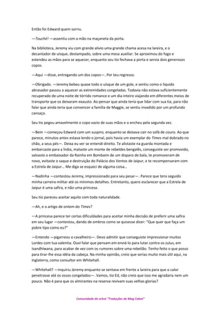 Então foi Edward quem sorriu.
—Touché! —assentiu com a mão na maçaneta da porta.
Na biblioteca, Jeremy viu com grande alivio uma grande chama acesa na lareira, e o
decantador de uísque, destampado, sobre uma mesa auxiliar. Se aproximou do fogo e
estendeu as mãos para se aquecer, enquanto seu tio fechava a porta e servia dois generosos
copos.
—Aqui —disse, entregando um dos copos—. Por teu regresso.
—Obrigado. —Jeremy bebeu quase todo o uísque de um gole, e sentiu como o liquido
abrasador passou a aquecer as extremidades congeladas. Todavia não estava suficientemente
recuperado de uma noite de tórrido romance e um dia inteiro viajando em diferentes meios de
transporte que os deixaram exausto. Ao pensar que ainda teria que lidar com sua tia, para não
falar que ainda teria que convencer a família de Maggie, se sentiu invadido por um profundo
cansaço.
Seu tio pegou amavelmente o copo vazio de suas mãos e o encheu pela segunda vez.
—Bem —começou Edward com um suspiro, enquanto se deixava cair no sofá de couro. Ao que
parece, minutos antes estava lendo o jornal, pois havia um exemplar do Times mal dobrado no
chão, a seus pés—. Deixa eu ver se entendi direito. Te alistaste na guarda montada e
embarcaste para a Índia, mataste um monte de rebeldes bengalês, conseguiste ser promovido,
salvaste o embaixador da Rainha em Bombaim de um disparo de bala, te promoveram de
novo, evitaste o saque e destruição do Palácio dos Ventos de Jaipur, e te recompensaram com
a Estrela de Jaipur… Me diga se esqueci de alguma coisa…
—Nadinha —contestou Jeremy, impressionado para seu pesar—. Parece que tens seguido
minha carreira militar até os mínimos detalhes. Entretanto, quero esclarecer que a Estrela de
Jaipur é uma safira, e não uma princesa.
Seu tio pareceu aceitar aquilo com toda naturalidade.
—Ah, e o artigo de ontem do Times?
—A princesa parece ter certas dificuldades para aceitar minha decisão de preferir uma safira
em seu lugar —contestou, dando de ombros como se quisesse dizer: “Que quer que faça um
pobre tipo como eu?”
—Entendo —pigarreou o cavalheiro—. Devo admitir que conseguiste impressionar muitos
Lordes com tua valentia. Ouvi falar que pensam em enviá-lo para lutar contra os zulus, em
Isandhlwana, para acabar de vez com os rumores sobre uma rebelião. Tenho feito o que posso
para tirar-lhe essa idéia da cabeça. Na minha opinião, creio que serias muito mais útil aqui, na
Inglaterra, como consultor em Whitehall.
—Whitehall? —inquiriu Jeremy enquanto se sentava em frente a lareira para que o calor
penetrasse até os ossos congelados—. Vamos, tio Ed, não creio que isso me agradaria nem um
pouco. Não é para que os almirantes na reserva revivam suas velhas glorias?
Comunidade do orkut “Traduções de Mag Cabot”
 