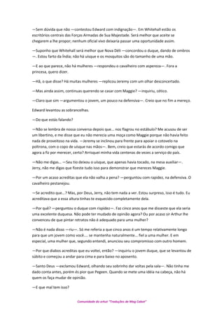 —Sem dúvida que não —contestou Edward com indignação—. Em Whitehall estão os
escritórios centrais das Forças Armadas de Sua Majestade. Será melhor que aceite se
chegarem a lhe propor; nenhum oficial vivo deixaria passar uma oportunidade assim.
—Suponho que Whitehall será melhor que Nova Déli —concordou o duque, dando de ombros
—. Estou farto da Índia; não há uísque e os mosquitos são do tamanho de uma mão.
—E ao que parece, não há mulheres —respondeu o cavalheiro com aspereza—. Fora a
princesa, quero dizer.
—Hã, o que disse? Há muitas mulheres —replicou Jeremy com um olhar desconcertado.
—Mas ainda assim, continuas querendo se casar com Maggie? —inquiriu, cético.
—Claro que sim —argumentou o jovem, um pouco na defensiva—. Creio que no fim a mereço.
Edward levantou as sobrancelhas.
—Do que estás falando?
—Não se lembra de nossa conversa depois que... nos flagrou no estábulo? Me acusou de ser
um libertino, e me disse que eu não merecia uma moça como Maggie porque não havia feito
nada de proveitoso na vida. —Jeremy se inclinou para frente para apoiar o cotovelo na
poltrona, com o copo de uísque nas mãos—. Bem, creio que estarás de acordo comigo que
agora a fiz por merecer, certo? Arrisquei minha vida centenas de vezes a serviço do país.
—Não me digas… —Seu tio deixou o uísque, que apenas havia tocado, na mesa auxiliar—.
Jerry, não me digas que fizeste tudo isso para demonstrar que mereces Maggie.
—Por um acaso acreditas que ela não valha a pena? —perguntou com rapidez, na defensiva. O
cavalheiro pestanejou.
—Se acredito que...? Mas, por Deus, Jerry, não tem nada a ver. Estou surpreso, isso é tudo. Eu
acreditava que a essa altura tinhas te esquecido completamente dela.
—Por quê? —perguntou o duque com rispidez—. Faz cinco anos que me disseste que ela seria
uma excelente duquesa. Não pode ter mudado de opinião agora? Ou por acaso sir Arthur lhe
convenceu de que pintar retratos não é adequado para uma mulher?
—Não é nada disso —riu—. Só me referia a que cinco anos é um tempo relativamente longo
para que um jovem como você.... se mantenha naturalmente... fiel a uma mulher. E em
especial, uma mulher que, segundo entendi, anunciou seu compromisso com outro homem.
—Por que diabos acreditas que eu voltei, então? —inquiriu o jovem duque, que se levantou de
súbito e começou a andar para cima e para baixo no aposento.
—Santo Deus —exclamou Edward, olhando seu sobrinho dar voltas pela sala—. Não tinha me
dado conta antes, porém és pior que Pegeen. Quando se mete uma idéia na cabeça, não há
quem os faça mudar de opinião.
—E que mal tem isso?
Comunidade do orkut “Traduções de Mag Cabot”
 