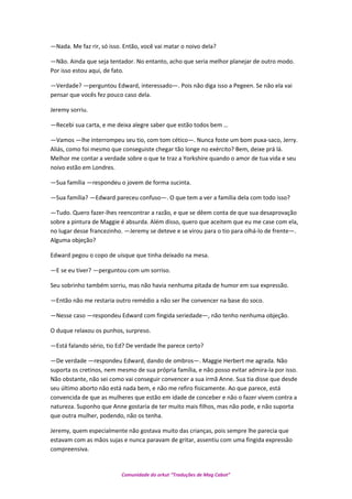 —Nada. Me faz rir, só isso. Então, você vai matar o noivo dela?
—Não. Ainda que seja tentador. No entanto, acho que seria melhor planejar de outro modo.
Por isso estou aqui, de fato.
—Verdade? —perguntou Edward, interessado—. Pois não diga isso a Pegeen. Se não ela vai
pensar que vocês fez pouco caso dela.
Jeremy sorriu.
—Recebi sua carta, e me deixa alegre saber que estão todos bem …
—Vamos —lhe interrompeu seu tio, com tom cético—. Nunca foste um bom puxa-saco, Jerry.
Aliás, como foi mesmo que conseguiste chegar tão longe no exército? Bem, deixe prá lá.
Melhor me contar a verdade sobre o que te traz a Yorkshire quando o amor de tua vida e seu
noivo estão em Londres.
—Sua família —respondeu o jovem de forma sucinta.
—Sua família? —Edward pareceu confuso—. O que tem a ver a família dela com todo isso?
—Tudo. Quero fazer-lhes reencontrar a razão, e que se dêem conta de que sua desaprovação
sobre a pintura de Maggie é absurda. Além disso, quero que aceitem que eu me case com ela,
no lugar desse francezinho. —Jeremy se deteve e se virou para o tio para olhá-lo de frente—.
Alguma objeção?
Edward pegou o copo de uísque que tinha deixado na mesa.
—E se eu tiver? —perguntou com um sorriso.
Seu sobrinho também sorriu, mas não havia nenhuma pitada de humor em sua expressão.
—Então não me restaria outro remédio a não ser lhe convencer na base do soco.
—Nesse caso —respondeu Edward com fingida seriedade—, não tenho nenhuma objeção.
O duque relaxou os punhos, surpreso.
—Está falando sério, tio Ed? De verdade lhe parece certo?
—De verdade —respondeu Edward, dando de ombros—. Maggie Herbert me agrada. Não
suporta os cretinos, nem mesmo de sua própria família, e não posso evitar admira-la por isso.
Não obstante, não sei como vai conseguir convencer a sua irmã Anne. Sua tia disse que desde
seu último aborto não está nada bem, e não me refiro fisicamente. Ao que parece, está
convencida de que as mulheres que estão em idade de conceber e não o fazer vivem contra a
natureza. Suponho que Anne gostaria de ter muito mais filhos, mas não pode, e não suporta
que outra mulher, podendo, não os tenha.
Jeremy, quem especialmente não gostava muito das crianças, pois sempre lhe parecia que
estavam com as mãos sujas e nunca paravam de gritar, assentiu com uma fingida expressão
compreensiva.
Comunidade do orkut “Traduções de Mag Cabot”
 