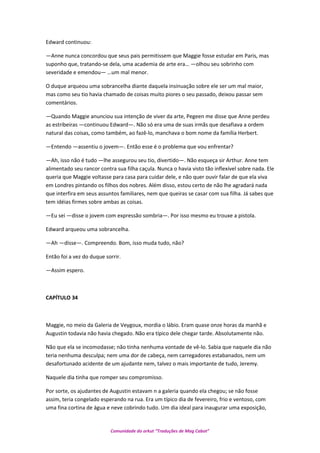 Edward continuou:
—Anne nunca concordou que seus pais permitissem que Maggie fosse estudar em Paris, mas
suponho que, tratando-se dela, uma academia de arte era… —olhou seu sobrinho com
severidade e emendou— …um mal menor.
O duque arqueou uma sobrancelha diante daquela insinuação sobre ele ser um mal maior,
mas como seu tio havia chamado de coisas muito piores o seu passado, deixou passar sem
comentários.
—Quando Maggie anunciou sua intenção de viver da arte, Pegeen me disse que Anne perdeu
as estribeiras —continuou Edward—. Não só era uma de suas irmãs que desafiava a ordem
natural das coisas, como também, ao fazê-lo, manchava o bom nome da família Herbert.
—Entendo —assentiu o jovem—. Então esse é o problema que vou enfrentar?
—Ah, isso não é tudo —lhe assegurou seu tio, divertido—. Não esqueça sir Arthur. Anne tem
alimentado seu rancor contra sua filha caçula. Nunca o havia visto tão inflexível sobre nada. Ele
queria que Maggie voltasse para casa para cuidar dele, e não quer ouvir falar de que ela viva
em Londres pintando os filhos dos nobres. Além disso, estou certo de não lhe agradará nada
que interfira em seus assuntos familiares, nem que queiras se casar com sua filha. Já sabes que
tem idéias firmes sobre ambas as coisas.
—Eu sei —disse o jovem com expressão sombria—. Por isso mesmo eu trouxe a pistola.
Edward arqueou uma sobrancelha.
—Ah —disse—. Compreendo. Bom, isso muda tudo, não?
Então foi a vez do duque sorrir.
—Assim espero.
CAPÍTULO 34
Maggie, no meio da Galeria de Veygoux, mordia o lábio. Eram quase onze horas da manhã e
Augustin todavia não havia chegado. Não era típico dele chegar tarde. Absolutamente não.
Não que ela se incomodasse; não tinha nenhuma vontade de vê-lo. Sabia que naquele dia não
teria nenhuma desculpa; nem uma dor de cabeça, nem carregadores estabanados, nem um
desafortunado acidente de um ajudante nem, talvez o mais importante de tudo, Jeremy.
Naquele dia tinha que romper seu compromisso.
Por sorte, os ajudantes de Augustin estavam n a galeria quando ela chegou; se não fosse
assim, teria congelado esperando na rua. Era um típico dia de fevereiro, frio e ventoso, com
uma fina cortina de água e neve cobrindo tudo. Um dia ideal para inaugurar uma exposição,
Comunidade do orkut “Traduções de Mag Cabot”
 