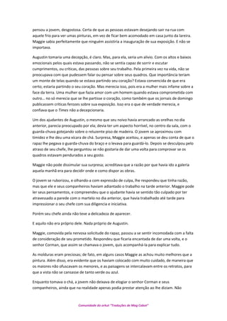 pensou a jovem, desgostosa. Certa de que as pessoas estavam desejando sair na rua com
aquele frio para ver umas pinturas, em vez de ficar bem acomodado em casa junto da lareira.
Maggie sabia perfeitamente que ninguém assistiria a inauguração de sua exposição. E não se
importava.
Augustin tomaria uma decepção, é claro. Mas, para ela, seria um alivio. Com os altos e baixos
emocionais pelos quais estava passando, não se sentia capaz de sorrir e escutar
cumprimentos, ou críticas, das pessoas sobre seu trabalho. Pela primeira vez na vida, não se
preocupava com que pudessem falar ou pensar sobre seus quadros. Que importância teriam
um monte de telas quando se estava partindo seu coração? Estava convencida de que era
certo; estaria partindo o seu coração. Mas merecia isso, pois era a mulher mais infame sobre a
face da terra. Uma mulher que fazia amor com um homem quando estava comprometida com
outro… no só merecia que se lhe partisse o coração, como também que os jornais de domingo
publicassem críticas ferozes sobre sua exposição. Isso era o que de verdade merecia, e
confiava que o Times não a decepcionaria.
Um dos ajudantes de Augustin, o mesmo que seu noivo havia arrancado as orelhas no dia
anterior, parecia preocupado por ela; devia ter um aspecto horrível, no centro da sala, com o
guarda-chuva gotejando sobre o reluzente piso de madeira. O jovem se aproximou com
timidez e lhe deu uma xícara de chá. Surpresa, Maggie aceitou, e apenas se deu conta de que o
rapaz lhe pegava o guarda-chuva do braço e o levava para guardá-lo. Depois se desculpou pelo
atraso de seu chefe, lhe perguntou se não gostaria de dar uma volta para comprovar se os
quadros estavam pendurados a seu gosto.
Maggie não pode dissimular sua surpresa; acreditava que a razão por que havia ido a galeria
aquela manhã era para decidir onde e como dispor as obras.
O jovem se ruborizou, e olhando-a com expressão de culpa, lhe respondeu que tinha razão,
mas que ele e seus companheiros haviam adiantado o trabalho na tarde anterior. Maggie pode
ler seus pensamentos, e compreendeu que o ajudante havia se sentido tão culpado por ter
atravessado a parede com o martelo no dia anterior, que havia trabalhado até tarde para
impressionar o seu chefe com sua diligencia e iniciativa.
Porém seu chefe ainda não teve a delicadeza de aparecer.
E aquilo não era próprio dele. Nada próprio de Augustin.
Maggie, comovida pela nervosa solicitude do rapaz, passou a se sentir incomodada com a falta
de consideração de seu prometido. Respondeu que ficaria encantada de dar uma volta, e o
senhor Corman, que assim se chamava o jovem, quis acompanhá-la para explicar tudo.
As molduras eram preciosas; de fato, em alguns casos Maggie as achou muito melhores que a
pintura. Além disso, era evidente que os haviam colocado com muito cuidado, de maneira que
os maiores não ofuscavam os menores, e as paisagens se intercalavam entre os retratos, para
que a vista não se cansasse de tanto verde ou azul.
Enquanto tomava o chá, a jovem não deixava de elogiar o senhor Corman e seus
companheiros, ainda que na realidade apenas podia prestar atenção ao lhe diziam. Não
Comunidade do orkut “Traduções de Mag Cabot”
 