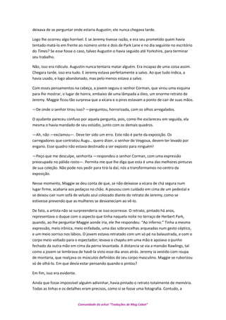 deixava de se perguntar onde estaria Augustin; ele nunca chegava tarde.
Logo lhe ocorreu algo horrível. E se Jeremy tivesse razão, e era seu prometido quem havia
tentado matá-lo em frente ao número vinte e dois de Park Lane e no dia seguinte no escritório
do Times? Se esse fosse o caso, talvez Augustin o havia seguido até Yorkshire, para terminar
seu trabalho.
Não, isso era ridículo. Augustin nunca tentaria matar alguém. Era incapaz de uma coisa assim.
Chegara tarde, isso era tudo. E Jeremy estava perfeitamente a salvo. Ao que tudo indica, a
havia usado, e logo abandonado, mas pelo menos estava a salvo.
Com esses pensamentos na cabeça, a jovem seguiu o senhor Corman, que virou uma esquina
para lhe mostrar, o lugar de honra, embaixo de uma lâmpada a óleo, um enorme retrato de
Jeremy. Maggie ficou tão surpresa que a xícara e o pires estavam a ponto de cair de suas mãos.
—De onde o senhor tirou isso? —perguntou, horrorizada, com os olhos arregalados.
O ajudante pareceu confuso por aquela pergunta, pois, como lhe esclareceu em seguida, ela
mesma o havia mandado de seu estúdio, junto com os demais quadros.
—Ah, não —exclamou—. Deve ter sido um erro. Este não é parte da exposição. Os
carregadores que contratou Augu… quero dizer, o senhor de Veygoux, devem ter levado por
engano. Esse quadro não estava destinado a ser exposto para ninguém!
—Peço que me desculpe, senhorita —respondeu o senhor Corman, com uma expressão
preocupada no pálido rosto—. Permita-me que lhe diga que esta é uma das melhores pinturas
de sua coleção. Não pode nos pedir para tirá-la daí; nós a transformamos no centro da
exposição.
Nesse momento, Maggie se deu conta de que, se não deixasse a xícara de chá segura num
lugar firme, acabaria aos pedaços no chão. A pousou com cuidado em cima de um pedestal e
se deixou cair num sofá de veludo azul colocado diante do retrato de Jeremy, como se
estivesse prevendo que as mulheres se desvaneciam ao vê-lo.
De fato, a artista não se surpreenderia se isso ocorresse. O retrato, pintado há anos,
representava o duque com o aspecto que tinha naquela noite no terraço de Herbert Park,
quando, ao lhe perguntar Maggie aonde iria, ele lhe respondeu: “Ao inferno.” Tinha a mesma
expressão, meio irônica, meio enfadada, uma das sobrancelhas arqueadas num gesto céptico,
e um meio sorriso nos lábios. O jovem estava retratado com um só pé na balaustrada, e com o
corpo meio voltado para o espectador; levava o chapéu em uma mão e apoiava o punho
fechado da outra mão em cima da perna levantada. A distancia se via a mansão Rawlings, tal
como a jovem se lembrava de havê-la visto esse dia anos atrás. Jeremy ia vestido com roupa
de montaria, que realçava os músculos definidos do seu corpo masculino. Maggie se ruborizou
só de olhá-lo. Em que devia estar pensando quando o pintou?
Em fim, isso era evidente.
Ainda que fosse impossível alguém adivinhar, havia pintado o retrato totalmente de memória.
Todas as linhas e os detalhes eram precisos, como si se fosse uma fotografia. Contudo, a
Comunidade do orkut “Traduções de Mag Cabot”
 