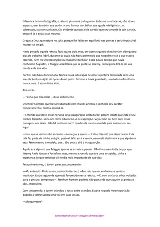 diferença de uma fotografia, o retrato plasmava o duque em todas as suas facetas; não só seu
aspecto, mas também sua essência, seu humor sarcástico, sua aguda inteligência… e,
sobretudo, sua sensualidade, tão evidente que para ela parecia que seu amante ia sair da tela,
envolvê-la e beijá-la ali mesmo.
Graças a Deus que estava no sofá, porque lhe faltavam equilíbrio nas pernas e seria impossível
manter-se em pé.
Havia pintado aquele retrato fazia quase dois anos, em apenas quatro dias; haviam sido quatro
dias de trabalho febril, durante os quais não havia permitido que ninguém visse o que estava
fazendo, nem mesmo Berangére ou madame Bonheur. Fazia pouco tempo que havia
conhecido Augustin, e Maggie acreditava que se pintasse Jeremy, conseguiria tirá-lo de sua
mente e da sua vida.
Porém, não havia funcionado. Nunca havia sido capaz de olhar a pintura terminada sem uma
inexplicável sensação de opressão no peito. Por isso a havia guardado, resolvida a não olhá-la
nunca mais. E assim tinha sido.
Até então.
—Tenho que discordar —disse debilmente.
O senhor Corman, que havia trabalhado com muitos artistas e conhecia seu caráter
temperamental, tentou acalmá-la.
—Entendo que deve estar nervosa pela inauguração desta tarde, porém insisto que este é seu
melhor trabalho. Seria um crime não incluí-lo na exposição. Veja como cai bem com essas
paisagens aos lados. Não há nenhum outro quadro da mesma medida para colocar em seu
lugar.
—Já vi que o senhor não entende —começou a jovem—. Estou dizendo que deve tirá-lo. Esta
tela faz parte de minha coleção pessoal. Não está a venda, nem está destinada a que alguém a
veja. Nem mesmo o modelo, que… tão pouco virá a inauguração.
Aquilo era algo em que Maggie apenas se atrevia a pensar. Não tinha nem idéia de por que
Jeremy havia ido para Yorkshire, mas, mesmo sabendo que era uma estupidez, tinha a
esperança de que estivesse ali no dia mais importante de sua vida.
Pela primeira vez, o jovem pareceu compreender.
—Ah, entendo. Ainda assim, senhorita Herbert, não creio que o cavalheiro se sentiria
insultado. Estou seguro de que está favorecido neste retrato. —E, com os claros olhos voltados
para a pintura, completou—. Nenhum homem poderia não gostar de que alguém os pintasse
tão… masculino.
Com um gemido, a jovem afundou o rosto entre as mãos. Estava naquela mesma posição
quando a sobressaltou uma voz em suas costas.
—Marguerethe?
Comunidade do orkut “Traduções de Mag Cabot”
 