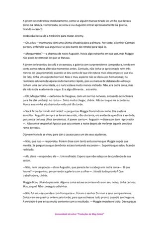 A jovem se endireitou imediatamente, como se alguém tivesse tirado de um fio que levava
preso na cabeça. Horrorizada, se virou e viu Augustin entrar apressadamente na galeria,
tirando o casaco.
Então não havia ido a Yorkshire para matar Jeremy.
—Oh, céus —murmurou com uma última olhadela para a pintura. Por sorte, o senhor Corman
pareceu entender sua angustia e se pôs diante do retrato para tapá-lo.
—Marguerethe? —a chamou de novo Augustin. Havia algo estranho em sua voz, mas Maggie
não pode determinar de que se tratava.
A jovem se levantou do sofá e atravessou a galeria com surpreendente compostura, tendo em
conta como estava alterada momentos antes. Contudo, não tinha se aproximado nem três
metros de seu prometido quando se deu conta de que ele estava mais descomposto que ela.
De fato, tinha um aspecto horrível. Mas o mau aspecto não se devia aos hematomas; na
realidade estavam desaparecendo bastante rápido, pois as marcas de debaixo dos olhos já
tinham uma cor amarelada, e o nariz estava muito menos inchado. Não, era outra coisa, mas
ela não sabia exatamente o que. Era algo diferente… estranho.
—Oh, Marguerethe —exclamou de Veygoux, com um sorriso nervoso, enquanto se inclinava
para lhe dar um beijo no rosto—. Sinto muito chegar, chérie. Não sei o que me aconteceu.
Nunca em minha vida havia dormido até tão tarde.
—Você ficou dormindo até tarde? —perguntou Maggie franzindo o cenho. Lhe custava
acreditar. Augustin sempre se levantava cedo; não obstante, era evidente que dizia a verdade,
pois ainda tinha os olhos sonolentos. A jovem sorriu—. Augustin —disse com tom reprovador
—. Não sente vergonha! Aposto que saiu ontem a noite depois de me levar aquele precioso
ramo de rosas.
O jovem francês se virou para dar o casaco para um de seus ajudantes.
—Não, que isso —respondeu. Porém disse com tanto entusiasmo que Maggie supôs que
mentia. Se perguntou que demônios estava tentando esconder—. Suponho que estou ficando
resfriado.
—Ah, claro —respondeu ela—. Um resfriado. Espero que não esteja se descuidando de sua
saúde.
—Não, nem um pouco —disse Augustin, que parecia ter a cabeça em outra coisa—. O que
houve? —perguntou, percorrendo a galeria com o olhar—. Já está tudo pronto? Que
trabalhadora, chérie.
Maggie ficou olhando para ele. Alguma coisa estava acontecendo com seu noivo, tinha certeza.
Mas, o que? Não conseguia adivinhar.
—Não fui eu —respondeu com franqueza—. Foram o senhor Corman e seus companheiros.
Colocaram os quadros ontem pela tarde, para que estivesse tudo pronto quando eu chegasse.
A verdade é que estou muito contente com o resultado. —Maggie mordeu o lábio. Dava graças
Comunidade do orkut “Traduções de Mag Cabot”
 