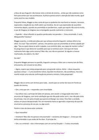 a Deus de que Augustin não tivesse visto o retrato de Jeremy… ainda que não soubesse como
faria para evitar que isso acontecesse. A pintura parecia atrair a atenção de todo mundo, igual
como ocorria a seu modelo.
Enquanto falava, Maggie se deu conta de que os ajudantes do marchand se mexiam, nervosos,
esperando a reação de seu chefe sobre sua iniciativa. Ao ver suas expressões de assombro
momentos depois, quando seu prometido os parabenizou, supôs que aquilo não ocorria muito,
e que de Veygoux só elogiava seus empregados quando realmente o mereciam.
—Superbe —disse olhando os quadros pendurados nas paredes—. Estou encantado. E você,
Marguerethe? Gostou?
Maggie assentiu, e então percebeu por que achava estranho Augustin: evitava olhá-la nos
olhos. Era isso! “Que estranho”, pensou. Lhe pareceu que seu prometido se sentia culpado por
algo. “Sou eu quem devia se sentir culpada, e ao contrário dele, sou capaz de manter o olhar.”
Se perguntava o que devia ter sucedido para que se sentisse assim. Será que ele havia
realmente feito algo contra Jeremy? Mas não, isso não era possível. Se alguém o tivesse
machucado, ela saberia. Ou não?
Ou não?
Enquanto Maggie pensava na questão, Augustin começou a falar com o mesmo tom de falso
entusiasmo, sem encará-la nos olhos.
—Agora, espero que esteja preparada para uma grande noticia, chérie —disse enquanto
ajustava o lenço—. É uma excelente noticia. Quando me disseram, não acreditava, mas esta
manhã recebi uma nota de confirmação do primeiro ministro. Estás preparada?
Maggie não se sentia com ânimos para nada… exceto para se sentar de novo em frente ao
quadro de Jeremy.
—Sim, creio que sim —respondeu com sinceridade.
—Sua alteza real, o príncipe de Gales em pessoa, vem assistir a inauguração esta noite —
anunciou de Veygoux, com tanta satisfação que ela não pode evitar sorrir, mas não pela visita
do príncipe, mas sim pela emoção que parecia embargar seu noivo. Para falar a verdade,
estava um pouco decepcionada. Por um momento havia se agarrado a esperança de que ele
anunciaria a presença de seu pai, ou algo assim.
Porém é claro de devia estar contente.
—Que maravilha!
—Vraiment! Mas não me pareces entusiasmada! —exclamou de Veygoux—. Creio que não
tenha entendido o que acabo de lhe dizer. O príncipe de…
—Sim, eu o entendi —ela o interrompeu com um sorriso forçado—. E estou encantada.
Comunidade do orkut “Traduções de Mag Cabot”
 