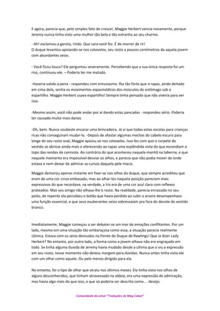 E agora, parecia que, pelo simples fato de crescer, Maggie Herbert vencia novamente, porque
Jeremy nunca tinha visto uma mulher tão bela e tão estranha ao seu charme.
- Ah! exclamou a garota, rindo. Que cara você fez. É de morrer de rir!
O duque levantou apoiando-se nos cotovelos, seu rosto a poucos centímetros da aquela jovem
com abundantes seios.
- Você ficou louca? Ele perguntou severamente. Percebendo que a sua única resposta foi um
riso, continuou ele. – Poderia ter me matado.
-Haveria valido a pena - respondeu com entusiasmo. Ria tão forte que o rapaz, ainda deitado
em cima dela, sentia os movimentos espasmódicos dos músculos do estômago sob o
espartilho. Maggie Herbert usava espartilho! Sempre tinha pensado que não viveria para ver
isso.
-Mesmo assim, você não pode andar por aí dando estas pancadas - respondeu sério. Poderia
ter causado muito mais danos.
-Oh, bem. Nunca soubeste encarar uma brincadeira. Já vi que todas estas escolas para crianças
ricas não conseguiram mudar-lo. -Depois de afastar algumas mechas do cabelo escuro para
longe do seu rosto oval, Maggie apoiou-se nos cotovelos. Isso fez com que o corpete do
vestido se abrisse ainda mais e oferecendo ao rapaz uma esplêndida vista do que escondiam o
topo das rendas da camisola. Ao contrário do que aconteceu naquela manhã na taberna, e que
naquele momento era impossível desviar os olhos, e parecia que não podia mover de onde
estava e nem deixar de admirar as curvas daquela pele macia.
Maggie demorou apenas instante em fixar-se nos olhos do duque, que sempre acreditou que
eram de uma cor cinza embasado, mas ao olhar-los naquela posição pareciam mais
expressivos do que recordava, na verdade, a Iris era de uma cor azul clara com reflexos
prateados. Mas seu amigo não olhava-lhe o rosto. Na realidade, parecia enraizado no seu
peito, de repente ela percebeu o botão que havia perdido ao subir a arvore desempenhava
uma função essencial, e que seus exuberantes seios sobressaíam pra fora do decote do vestido
branco.
Imediatamente, Maggie começou a ser debater-se um mar de emoções conflitantes. Por um
lado, mesmo em uma situação tão embaraçosa como essa, a situação parecia realmente
cômica. Estava com os seios desnudos na frente do Duque de Rawlings! Que ia dizer Lady
Herbert? No entanto, por outro lado, a forma como a jovem olhava não era engraçado em
todo. Se tinha alguma duvida de Jeremy havia mudado desde a ultima que o viu a expressão
em seu rosto, nesse momento não deixou margem para dúvidas. Nunca antes tinha visto ele
com um olhar como aquele. Ou pelo menos dirigido para ela.
No entanto, foi o tipo de olhar que atraiu nos últimos meses. Ela tinha visto nos olhos de
alguns desconhecidos, que tinham atravessado na aldeia, era uma expressão de admiração,
mas havia algo mais do que isso, e que só poderia ser descrita como ... desejo.
Comunidade do orkut “Traduções de Mag Cabot”
 