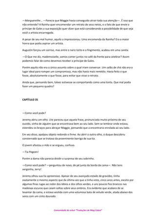 —Marguerethe… —Parecia que Maggie havia conseguido atrair toda sua atenção—. É isso que
não entende? A Rainha quer encomendar um retrato de seus netos, e o fato de que envie o
príncipe de Gales a sua exposição quer dizer que está considerando a possibilidade de que seja
você a artista encarregada.
A pesar de seu mal humor, aquilo a impressionou. Uma encomenda da Rainha? Era a maior
honra que podia aspirar um artista.
Augustin forçou um sorriso, mas entre o nariz torto e o fingimento, acabou em uma careta.
—O Que me diz, mademoiselle, vamos comer juntos no café da frente para celebrar? Assim
podemos falar de como devemos receber o príncipe de Gales.
Porém aquilo não era o único assunto sobre o qual iriam conversar. Um salão de chá não era o
lugar ideal para romper um compromisso, mas não havia mais remédio. Havia feito o que
fosse, absolutamente o que fosse, para evitar que visse o retrato.
Ainda que, pensando bem, talvez estivesse se comportando como uma tonta. Que mal podia
fazer um pequeno quadro?
CAPÍTULO 35
—Como você pode?
Jeremy abriu um olho. Lhe pareceu que aquela frase, pronunciada muito próxima de seu
ouvido, vinha de alguém que se encontrava bem ao seu lado. Sem se lembrar onde estava,
estendeu os braços para abraçar Maggie, pensando que a encontraria enrolada ao seu lado.
Em vez disso, apalpou objeto redondo e firme. Ao abrir o outro olho, o duque descobriu
consternado que se tratava da proeminente barriga de sua tia.
O jovem afastou a mão e se ergueu, confuso.
—Tia Pegeen!
Porém a dama não parecia dividir a surpresa de seu sobrinho.
—Como você pode? —perguntou de novo, de pé junto da borda da cama—. Não tens
vergonha, Jerry!
Jeremy olhou sua tia apreensivo. Apesar de seu avançado estado de gravidez, tinha
exatamente o mesmo aspecto que da última vez que a tinha visto, cinco anos antes, exceto por
algumas finas rugas ao redor dos lábios e dos olhos verdes, e uns poucos fios brancos nas
madeixas escuras que caiam soltas sobre seus ombros. Era evidente que acabara de se
levantar da cama, e estava vestida com uma volumosa bata de veludo verde, atada abaixo dos
seios com um cinto dourado.
Comunidade do orkut “Traduções de Mag Cabot”
 