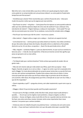 Não tinha nem a mais remota idéia a que ela se referia com aquela pergunta; Queria saber
como podia ter se comprometido com uma princesa indiana?, ou como pode ter ficado tanto
tempo fora sem lhe escrever?
—Acreditava que o doutor Parks recomendou que a senhora ficasse de cama —disse para
mudar de assunto e evitar que sua tia seguisse por esse caminho.
—Que ficasse na cama! —ela gritou—. Como posse ficar de repouso na cama quando acabo de
saber que meu sobrinho apareceu depois de cinco anos de ausência? E que, ainda por cima,
está doente de malaria? —Pegeen balançou a cabeça em reprovação—. Como pode? Por que
não nos escreveste para nos contar? Se eu soubesse, nunca teria lhe contado sobre a Maggie.
—Pois foi por isso mesmo que não lhe contei —murmurou o jovem.
—Mas malaria! —Pegeen voltou a negar com a cabeça—. Você tem um aspecto horrível.
—Já me disseram isso. —Jeremy pensou que talvez deveria se levantar, mas então se lembrou
de que não vestia nada por baixo dos lençóis; não podia retirar os cobertores e ficar pelado
diante de sua tia. Em vez disso, se aquietou—. Quem lhe deu permissão entrar, afinal?
—Não, ninguém —contestou Pegeen. E, para seu aborrecimento, viu que sua tia se sentava na
beira da cama—. E não dê uma de espertinho. O fato de ser tenente coronel não significa que
possa ser grosseiro com as mais velhos.
O duque bufou.
—Tio Edward sabe que a senhora levantou? Tenho certeza que quando ele souber não vai
gostar nada …
—Mas ele nem mesmo sabe por onde andam seus filhos, quem dirá sua esposa —disse
Pegeen, fazendo um gesto no ar com as mãos—. E agora me conte o que tem se passado entre
você e Maggie. Foi muita desconsideração da sua parte passar tantos dias na casa de Park Lane
com ela, sem nenhum acompanhante. O pobre Evers estava a beira de um infarto. A única
coisa que pude fazer para evitar que ele fosse embora logo no primeiro dia foi lhe oferecer
uma aumento. Além disso, lhe asseguramos que tinha a intenção de se casar com ela. Então, o
que ela lhe respondeu?
—Quem respondeu o quê?? —perguntou Jeremy, sem saber exatamente a quem nem a que se
referia.
—Maggie, é óbvio! O que ela disse quando você lhe propôs casamento?
—Se quer que eu lhe diga a verdade, ainda não disse nada, porque sequer pude planejar a
questão … —Ao ver que sua tia engolia ar para protestar, o duque arregalou os olhos e
emendou—. Escuta, tia Pegeen, estou muito feliz em lhe ver e quando tudo isso terminar, vou
lhe fazer uma visita como Deus manda. Contudo, tenho coisas importantes fazer nesse
instante. E me parece que a senhora também.
—Ainda vou estar em trabalho de parto nas próximas horas —contestou ela com outro aceno
de mão—. O que você quer realmente dizer com que não pode ainda expor a questão? Não
Comunidade do orkut “Traduções de Mag Cabot”
 