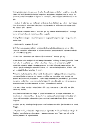 Jeremy se deteve em frente a porta do salão dourado e usou a mão livre para tirar o lenço do
paletó. No salão se ouvia um murmúrio de vozes, a conhecida voz de barítono de Alistair em
contraste com o nervoso tom de soprano de sua esposa, sufocadas pelo irritante baixo de seu
pai.
—Gostaria de saber por que me fizeram sai de casa, do conforto em que estava —ouvir o que
dizia sir Arthur com aparente ar ofendido—, para vir a casa de um homem que sequer pode
nos receber como é devido.
—Sem dúvida —interveio Anne—. Não creio que seja um bom momento para vir a Rawlings,
com a senhora indisposta e Lord Edward tão ocupado.
Jeremy não esperou para escutar a resposta de seu pai; abriu a porta dupla e perguntou com
indiferença:
—Alguém aceita um pouco de xerez?
Sir Arthur, que estava sentado em um dos sofás de veludo dourado escuro, com as mãos
redondas estendidas até a chama, se levantou de súbito com uma rapidez surpreendente para
um homem tão corpulento.
—Santo Deus —exclamou, com a papada rosada trêmula. É possível que seja…?
—Sem dúvida —lhe assegurou o duque enquanto deixava a bandeja na mesa, junto com a filha
mais velha do cavalheiro, que o olhava estupefata—. Como vai, senhora Cartwright? —
perguntou enquanto pegava com galanteria uma das mãos enluvadas e a aproximava dos
lábios—. Faz muito tempo que não nos víamos, não é mesmo? Tempo demais, eu diria. Está
um pouco pálida. Quer uma taça de xerez?
Anne, uma mulher atraente, estava vestida de luto. Jeremy supôs que não era por sua mãe,
que havia falecido há mais de ano, mas sim pelo filho que Edward lhe havia contado que
perdera. Havia mudado pouco desde a última vez que a tinha visto, exceto talvez, que sempre
tivera uma cor bonita, e nesse momento havia perdido a cor. Contudo, não estava seguro se
essa mudança se devia ao choque de vê-lo ou a algum desgosto recente.
—Eu, eu… —Anne mordeu o pálido lábio—. Oh, céus —murmurou—. Não sabia que tinha
retornado, Jeremy.
—Excelência, querida —lhe corrigiu sir Arthur rapidamente—. Ao duque deve chamar de
excelência. Já é maior de idade —O cavalheiro se afastou da lareira e se aproximou do jovem
com a mão estendida—. Não sabíamos que havia regressado, excelência. É uma enorme
surpresa!
—Espero que seja uma surpresa agradável —sorriu Jeremy enquanto apertava a mão do pai de
Maggie.
—Oh, sem dúvida, sem dúvida! —Apesar de suas expressões de entusiasmo ao ver o duque de
Rawlings, o cavalheiro parecia nervoso—. Mas o senhor está bem? Espero que não tenha
voltado por causa de alguma doença.
Comunidade do orkut “Traduções de Mag Cabot”
 