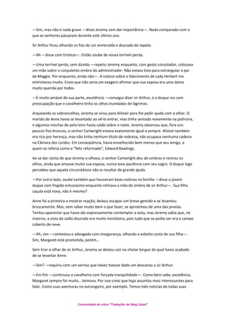 —Sim, mas não é nada grave —disse Jeremy sem dar importância—. Nada comparado com o
que os senhores passaram durante este último ano.
Sir Arthur ficou olhando os fios de cor esmeralda e dourado do tapete.
—Ah —disse com tristeza—. Então soube de nossa terrível perda.
—Uma terrível perda, sem dúvida —repetiu Jeremy enquanto, com gesto consolador, colocava
um mão sobre o corpulento ombro do administrador. Não estava listo para estrangular o pai
de Maggie. Por enquanto, ainda não—. A noticia sobre o falecimento de Lady Herbert me
entristeceu muito. Creio que não seria um exagero afirmar que sua esposa era uma dama
muito querida por todos.
—É muito amável de sua parte, excelência —consegui dizer sir Arthur, e o duque viu com
preocupação que o cavalheiro tinha os olhos inundados de lágrimas.
Arqueando as sobrancelhas, Jeremy se virou para Alistair para lhe pedir ajuda com o olhar. O
marido de Anne havia se levantado ao vê-lo entrar, mas tinha sentado novamente na poltrona,
e algumas mechas de pelo loiro havia caído sobre o rosto. Jeremy observou que, fora uns
poucos fios brancos, o senhor Cartwright estava exatamente igual a sempre. Alistair também
era rico por herança, mas não tinha nenhum título de nobreza, não ocupava nenhuma cadeira
na Câmara dos Lordes. Em conseqüência, havia envelhecido bem menos que seu amigo, a
quem se referia como o “feliz reformado”, Edward Rawlings.
Ao se dar conta de que Jeremy o olhava, o senhor Cartwright deu de ombros e revirou os
olhos; ainda que amasse muito sua esposa, nunca teve paciência com seu sogro. O duque logo
percebeu que aquela circunstância não ia resultar de grande ajuda.
—Por outro lado, soube também que houveram boas notícias na família —disse o jovem
duque com fingido entusiasmo enquanto retirava a mão do ombro de sir Arthur—. Sua filha
caçula está nova, não é mesmo?
Anne foi a primeira a mostrar reação; deixou escapar um breve gemido e se levantou
bruscamente. Mas, sem saber muito bem o que fazer, se aproximou de uma das janelas.
Tentou aparentar que havia ido expressamente contemplar a vista, mas Jeremy sabia que, no
inverno, a vista do salão dourado era muito monótona, pois tudo que se podia ver era o campo
coberto de neve.
—Ah, sim —contestou o advogado com insegurança, olhando a esbelta costa de sua filha—.
Sim, Margaret está prometida, porém…
Sem tirar o olhar de sir Arthur, Jeremy se deixou cair na chaise longue da qual havia acabado
de se levantar Anne.
—Sim? —inquiriu com um sorriso que talvez tivesse dado um descanso a sir Arthur.
—Em fim —continuou o cavalheiro com forçada tranqüilidade—. Como bem sabe, excelência,
Margaret sempre foi muito… teimosa. Por isso creio que haja assuntos mais interessantes para
falar. Como suas aventuras no estrangeiro, por exemplo. Temos tido noticias de todas suas
Comunidade do orkut “Traduções de Mag Cabot”
 