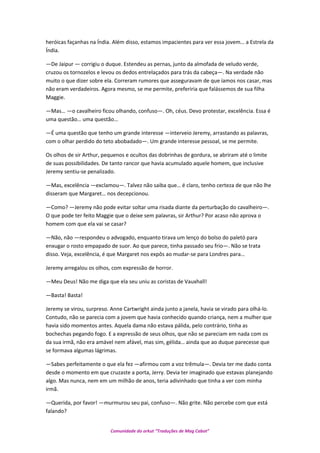 heróicas façanhas na Índia. Além disso, estamos impacientes para ver essa jovem… a Estrela da
Índia.
—De Jaipur — corrigiu o duque. Estendeu as pernas, junto da almofada de veludo verde,
cruzou os tornozelos e levou os dedos entrelaçados para trás da cabeça—. Na verdade não
muito o que dizer sobre ela. Correram rumores que asseguravam de que íamos nos casar, mas
não eram verdadeiros. Agora mesmo, se me permite, preferiria que falássemos de sua filha
Maggie.
—Mas… —o cavalheiro ficou olhando, confuso—. Oh, céus. Devo protestar, excelência. Essa é
uma questão… uma questão…
—É uma questão que tenho um grande interesse —interveio Jeremy, arrastando as palavras,
com o olhar perdido do teto abobadado—. Um grande interesse pessoal, se me permite.
Os olhos de sir Arthur, pequenos e ocultos das dobrinhas de gordura, se abriram até o limite
de suas possibilidades. De tanto rancor que havia acumulado aquele homem, que inclusive
Jeremy sentiu-se penalizado.
—Mas, excelência —exclamou—. Talvez não saiba que… é claro, tenho certeza de que não lhe
disseram que Margaret… nos decepcionou.
—Como? —Jeremy não pode evitar soltar uma risada diante da perturbação do cavalheiro—.
O que pode ter feito Maggie que o deixe sem palavras, sir Arthur? Por acaso não aprova o
homem com que ela vai se casar?
—Não, não —respondeu o advogado, enquanto tirava um lenço do bolso do paletó para
enxugar o rosto empapado de suor. Ao que parece, tinha passado seu frio—. Não se trata
disso. Veja, excelência, é que Margaret nos expôs ao mudar-se para Londres para…
Jeremy arregalou os olhos, com expressão de horror.
—Meu Deus! Não me diga que ela seu uniu as coristas de Vauxhall!
—Basta! Basta!
Jeremy se virou, surpreso. Anne Cartwright ainda junto a janela, havia se virado para olhá-lo.
Contudo, não se parecia com a jovem que havia conhecido quando criança, nem a mulher que
havia sido momentos antes. Aquela dama não estava pálida, pelo contrário, tinha as
bochechas pegando fogo. E a expressão de seus olhos, que não se pareciam em nada com os
da sua irmã, não era amável nem afável, mas sim, gélida… ainda que ao duque parecesse que
se formava algumas lágrimas.
—Sabes perfeitamente o que ela fez —afirmou com a voz trêmula—. Devia ter me dado conta
desde o momento em que cruzaste a porta, Jerry. Devia ter imaginado que estavas planejando
algo. Mas nunca, nem em um milhão de anos, teria adivinhado que tinha a ver com minha
irmã.
—Querida, por favor! —murmurou seu pai, confuso—. Não grite. Não percebe com que está
falando?
Comunidade do orkut “Traduções de Mag Cabot”
 