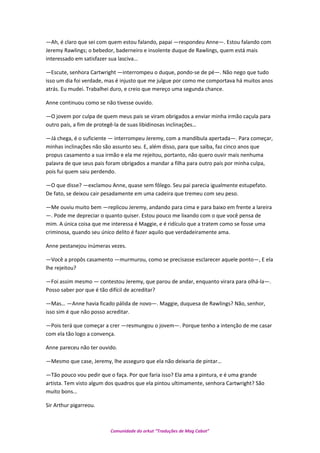 —Ah, é claro que sei com quem estou falando, papai —respondeu Anne—. Estou falando com
Jeremy Rawlings; o bebedor, baderneiro e insolente duque de Rawlings, quem está mais
interessado em satisfazer sua lasciva…
—Escute, senhora Cartwright —interrompeu o duque, pondo-se de pé—. Não nego que tudo
isso um dia foi verdade, mas é injusto que me julgue por como me comportava há muitos anos
atrás. Eu mudei. Trabalhei duro, e creio que mereço uma segunda chance.
Anne continuou como se não tivesse ouvido.
—O jovem por culpa de quem meus pais se viram obrigados a enviar minha irmão caçula para
outro país, a fim de protegê-la de suas libidinosas inclinações…
—Já chega, é o suficiente — interrompeu Jeremy, com a mandíbula apertada—. Para começar,
minhas inclinações não são assunto seu. E, além disso, para que saiba, faz cinco anos que
propus casamento a sua irmão e ela me rejeitou, portanto, não quero ouvir mais nenhuma
palavra de que seus pais foram obrigados a mandar a filha para outro país por minha culpa,
pois fui quem saiu perdendo.
—O que disse? —exclamou Anne, quase sem fôlego. Seu pai parecia igualmente estupefato.
De fato, se deixou cair pesadamente em uma cadeira que tremeu com seu peso.
—Me ouviu muito bem —replicou Jeremy, andando para cima e para baixo em frente a lareira
—. Pode me depreciar o quanto quiser. Estou pouco me lixando com o que você pensa de
mim. A única coisa que me interessa é Maggie, e é ridículo que a tratem como se fosse uma
criminosa, quando seu único delito é fazer aquilo que verdadeiramente ama.
Anne pestanejou inúmeras vezes.
—Você a propôs casamento —murmurou, como se precisasse esclarecer aquele ponto—, E ela
lhe rejeitou?
—Foi assim mesmo — contestou Jeremy, que parou de andar, enquanto virara para olhá-la—.
Posso saber por que é tão difícil de acreditar?
—Mas… —Anne havia ficado pálida de novo—. Maggie, duquesa de Rawlings? Não, senhor,
isso sim é que não posso acreditar.
—Pois terá que começar a crer —resmungou o jovem—. Porque tenho a intenção de me casar
com ela tão logo a convença.
Anne pareceu não ter ouvido.
—Mesmo que case, Jeremy, lhe asseguro que ela não deixaria de pintar…
—Tão pouco vou pedir que o faça. Por que faria isso? Ela ama a pintura, e é uma grande
artista. Tem visto algum dos quadros que ela pintou ultimamente, senhora Cartwright? São
muito bons…
Sir Arthur pigarreou.
Comunidade do orkut “Traduções de Mag Cabot”
 