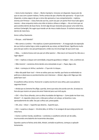 —Seria muito impróprio —disse—. Muito impróprio. Inclusive um disparate. Quase pior do
que se casa com a jovem indiana. Tenho certeza de que a Rainha não aprovaria.—O que é um
disparate, e estou seguro de que a reina não aprovaria, é seu comportamento —replicou
Jeremy com firmeza—. Estou farto de ouvi-los, assim vou por um ponto final nisso tudo agora
mesmo —disse enquanto metia uma mão no bolso e olhava o relógio—. Há um trem que sai
para Londres dentro de duas horas. Se tem algo de que necessite para passar uma noite fora,
senhora Cartwright, lhe sugiro que mande um de meus criados buscar. O cocheiro estará aqui
dentro de meia hora.
Anne o olhou fixamente.
—Do que... está falando?
—Nós vamos a Londres —lhe explicou o jovem pacientemente—. A inauguração da exposição
de sua irmã se realiza hoje a noite na galeria de seu noivo, em Bond Street. Significaria muito
para ela que vocês e seu pai participassem, então vou me encarregar de que assim seja.
—Mas… —a dama trocou com seu pai um olhar pasmo—. Mas isso é um loucura! Eu não vou a
lugar algum!
—Sim —replicou o duque com serenidade, enquanto guardava o relógio—. Sim, a senhora vai.
—Não mesmo! —exclamou Anne dando uma cotovelada no pai—. Papai, diga a ele.
—Bem —começou sir Arthur, vacilante—. É que ele é o duque…
—Mas não pode fazer isso! —Anne se voltou para seu marido, que havia se endireitado na
poltrona e observava os acontecimentos com interesse—. Alistair, diga a ele! Diga que não
pode fazer isso!
O cavalheiro olhou Jeremy. Parecia ler a súplica escrita em seus olhos, pois suas palavras
seguintes foram:
—Ainda que eu lamente lhe afligir, querida, temo que estou de acordo com ele. Já estava na
hora de que mostre um pouco de amor fraternal para sua irmã caçula.
—Oh! —Ela o ficou olhando, com os olhos inundados de lágrimas—. Como pode me fazer isso,
Alistair? —E, tapando a boca com a mão para sufocar um soluço, se levantou e saiu
apressadamente do salão. Seu pai a olhou sair, preocupado.
—Oh, céus —disse—. Suponho que deveria… Suponho que…
—Sim —suspirou o duque—. Vá atrás dela, sir Arthur. E se assegure de que esteja pronta em
meia hora.
—Como o senhor manda, excelência —contestou o cavalheiro ante de sair do salão,
murmurando uma ladainha de incoerentes desculpas.
Quando a porta se fechou atrás dele, Alistair, sentado na poltrona, começou a aplaudir
lentamente.
Comunidade do orkut “Traduções de Mag Cabot”
 