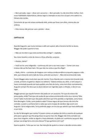 —Bem pensado, rapaz —disse com sarcasmo—. Bem pensado. Eu não teria feito melhor. Com
essas habilidades diplomáticas, devias seguir o exemplo se seus tio e ocupar uma cadeira na
Câmara dos Lordes.
Consciente de que ele estava zombando dele, ainda que fosse com afeto, Jeremy deu de
ombros.
—Pelo menos não precisei usar a pistola —disse.
CAPÍTULO 36
Quando Augustin, que nunca tomava o café com açúcar, pôs o terceiro torrão na xícara,
Maggie não pode suportá-lo mais.
—Não vai me dizer o que está acontecendo contigo? —explodiu.
Seu noivo levanto a vista da mesa e a ficou olhando, surpreso.
—Pardon, chérie?
—Você vai ter uma indigestão —continuou ela com a voz mais suave—. Comer com essa
tristeza não vai lhe fazer bem. Por que não me conta o que lhe aflige?
—Nada, chérie —contestou de Veygoux com melosa condescendência enquanto pegava a mão
dela, que estava do outro lado da mesa, junto de sua xícara—. Não está acontecendo nada.
Porém Maggie sabia muito bem que ele mentia. Ficou falando com o mesmo tom brando toda
a tarde, primeiro na galeria e depois na cafeteria. Todavia evitava seu olhar, e nem sequer a
havia contestado quando ela havia pedido uma fatia de torta, como teria feito normalmente;
Augustin sempre lhe dizia que os doces deviam ser ingeridos após a refeição, e não em seu
lugar.
Maggie pensou que aquele homem não podia ser um assassino. Por que ela estava tão
preocupada, então? Será que ele soube do que estava acontecendo entre ela e Jeremy? Mas
como? Sabia muito bem que não podia adivinhar que tinha perdido a virgindade, como havia
feito Berangére. Então, como poderia saber? Estava segura de que Jeremy não teria lhe
contado; a jovem a conhecia bem e sabia que seria incapaz de alardear algo assim com
Augustin. Seria indigno dele; Teria preferido pegar um tiro do que admitir que havia deflorado
a sua noiva.
Se não foi Berangére que contou? A jovem comeu um pedaço da torta e assentiu de qualquer
jeito para o garçom que lhe perguntava se queria mais chá. Maggie não tinha contado isso
para mais ninguém, então se alguém a havia delatado, só podia ser a senhorita Jacquard. Mas
porque sua amiga faria uma coisa dessas? O que ganharia com isso?
Queria ajudá-la. Tinha que ser isso. Na intenção de ajudá-la a tomar a decisão correta sobre
Comunidade do orkut “Traduções de Mag Cabot”
 