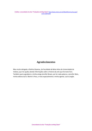 Créditos: comunidade do orkut “Traduções de Mag Cabot” http://www.orkut.com.br/Main#Community.aspx?
cmm=23073194
Agradecimentos
Meu muito obrigado a Shehira Davezac, da Faculdade de Belas Artes da Universidade de
Indiana, que me ajudou dando informações sobre a historia da arte que há neste livro.
Também quero agradecer a minha amiga Jennifer Brown, por ler cada palavra; a Jennifer Weis,
minha editora da St. Martin's Press, e mais especialmente a minha agente, Laura Langlie.
Comunidade do orkut “Traduções de Mag Cabot”
 