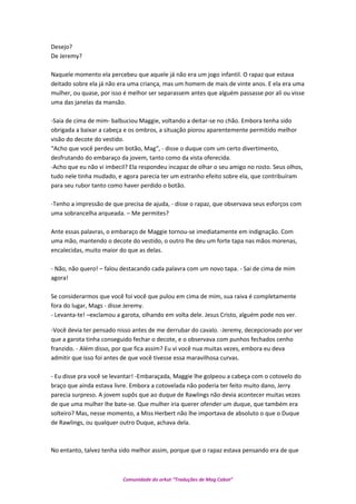 Desejo?
De Jeremy?
Naquele momento ela percebeu que aquele já não era um jogo infantil. O rapaz que estava
deitado sobre ela já não era uma criança, mas um homem de mais de vinte anos. E ela era uma
mulher, ou quase, por isso é melhor ser separassem antes que alguém passasse por ali ou visse
uma das janelas da mansão.
-Saia de cima de mim- balbuciou Maggie, voltando a deitar-se no chão. Embora tenha sido
obrigada a baixar a cabeça e os ombros, a situação piorou aparentemente permitido melhor
visão do decote do vestido.
“Acho que você perdeu um botão, Mag“, - disse o duque com um certo divertimento,
desfrutando do embaraço da jovem, tanto como da vista oferecida.
-Acho que eu não vi imbecil? Ela respondeu incapaz de olhar o seu amigo no rosto. Seus olhos,
tudo nele tinha mudado, e agora parecia ter um estranho efeito sobre ela, que contribuíram
para seu rubor tanto como haver perdido o botão.
-Tenho a impressão de que precisa de ajuda, - disse o rapaz, que observava seus esforços com
uma sobrancelha arqueada. – Me permites?
Ante essas palavras, o embaraço de Maggie tornou-se imediatamente em indignação. Com
uma mão, mantendo o decote do vestido, o outro lhe deu um forte tapa nas mãos morenas,
encalecidas, muito maior do que as delas.
- Não, não quero! – falou destacando cada palavra com um novo tapa. - Sai de cima de mim
agora!
Se considerarmos que você foi você que pulou em cima de mim, sua raiva é completamente
fora do lugar, Mags - disse Jeremy.
- Levanta-te! –exclamou a garota, olhando em volta dele. Jesus Cristo, alguém pode nos ver.
-Você devia ter pensado nisso antes de me derrubar do cavalo. -Jeremy, decepcionado por ver
que a garota tinha conseguido fechar o decote, e o observava com punhos fechados cenho
franzido. - Além disso, por que fica assim? Eu vi você nua muitas vezes, embora eu deva
admitir que isso foi antes de que você tivesse essa maravilhosa curvas.
- Eu disse pra você se levantar! -Embaraçada, Maggie lhe golpeou a cabeça com o cotovelo do
braço que ainda estava livre. Embora a cotovelada não poderia ter feito muito dano, Jerry
parecia surpreso. A jovem supôs que ao duque de Rawlings não devia acontecer muitas vezes
de que uma mulher lhe bate-se. Que mulher iria querer ofender um duque, que também era
solteiro? Mas, nesse momento, a Miss Herbert não lhe importava de absoluto o que o Duque
de Rawlings, ou qualquer outro Duque, achava dela.
No entanto, talvez tenha sido melhor assim, porque que o rapaz estava pensando era de que
Comunidade do orkut “Traduções de Mag Cabot”
 