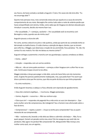 seu futuro, ela havia contado a verdade a Augustin. É claro. Por acaso ela não teria dito: “Eu
me encarrego dele”?
Quanto mais pensava nisso, mais convencida estava de que aquela era a causa do estranho
comportamento de seu noivo: Berangére lhe contou tudo sobre a noite de ardente paizão que
havia compartilhado com Jeremy. Então, como sabia que de Veygoux era demais educado para
introduzir o assunto, decidiu ela mesma fazer isso.
—Por casualidade…? —começou, vacilante—. Por casualidade você se encontrou com
Berangére a noite, quando saiu de minha casa?
Augustin pousou a xícara de café.
Por sorte, acertou colocá-la no pires e não quebrou, ainda que parte de seu conteúdo tenha se
derramado na toalha branca. O ruído chamou a atenção de alguns clientes, que se viraram
para olhá-los, e Maggie, que observava a reação de seu prometido, ficou perplexa. “Ai, não. Ela
contou! Eu vou matá-la. Por não me deixou eu mesma contar?”
Augustin esfregou suavemente a mancha com seu guardanapo, e passou umedeceu os lábios.
—Como… sabes?
—Intuição —respondeu com um sorriso sombrio.
—Não sei… não sei como pode acontecer —começou a dizer Veygoux com a olhar fixo no seu
colo. Continuava incapaz encará-la nos olhos.
Maggie estendeu o braço para pegar a mão dele, como ele havia feito com ela momentos
antes. O gesto lhe pareceu pateticamente inadequado, mas, que podia fazer? Foi assim que
disse a primeira coisa que lhe ocorreu, que não era parte do discurso que tinha preparado.
—Eu sinto muitíssimo …
Então Augustin levantou a cabeça e a ficou olhando com expressão de agradecimento.
—Vous étes vraiment angélique… —murmurou. Maggie pestanejou.
—Vamos, Augustin —sussurrou—. Não sou nenhum anjo.
—Claro que sim! —respondeu ele pegando lhe a mão entre as suas com desespero—. Que
outra mulher seria tão compreensiva, tão indulgente? Sou o homem mais afortunado sobre a
face da terra.
—Compreensiva? —repetiu a jovem—. O que eu tenho para compreender? Sou eu quem
necessita de sua compreensão.
—Não —exclamou ele, levando a mão dela aos lábios e cobrindo-a de beijos—. Não, fui eu
quem pequei. Cometi um pecado contra meu amor! Ela me assegurou que você não me
perdoaria. Mas agora me perdoa! Me compreende! Oh, Marguerethe! Não mereço uma
mulher como você, sou um egoísta…
Comunidade do orkut “Traduções de Mag Cabot”
 