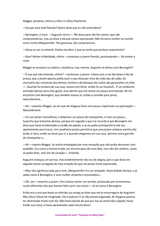Maggie, perplexa, retirou a mão e o olhou fixamente.
—Do que você está falando? Quem disse que eu não entenderia?
—Berangére, é claro. —Augustin sorriu—. Me disse para não lhe contar, que não
compreenderias, mas eu disse a ela que estava equivocada. Não há outra mulher no mundo
como minha Marguerethe. Tão generosa, tão compreensiva.
—Deixa eu ver se entendi. Podias me dizer o que eu tenha que perdoar exatamente?
—Que? Minha infidelidade, chérie —contestou o jovem francês, pestanejando—. De ontem a
noite.
Maggie se recostou na cadeira, catatônica, mas risonha. Augustin se deitou com Berangére?
—É isso que não entende, chérie? —continuou o jovem. Falava com a voz tão baixa e tão de
pressa, que a jovem apenas podia ouvir o que dizia por cima do ruído das do salão, do
murmúrio das conversas dos demais clientes e do batuque dos saltos das garçonetes no chão
—. Quando fui embora de sua casa, estava com fome, então fui ao Vauxhall… É um ambiente
animado demais para meu gosto, mas admito que me sentia um pouco entristecido. Ali me
encontrei com Berangére, que também estava só, então a convidei para jantar,
naturellement…
—Ah —assentiu Maggie, ao ver que de Veygoux fazia uma pausa, esperando sua aprovação—.
Naturellement.
—Foi um jantar maravilhoso, e bebemos um pouco de champanhe, e mais um pouco…
Suponho que tomamos demais, porque em seguida o que me recordo é que Berangére me
disse que havia arrebentado o cordão do sapato, e se eu podia acompanhá-la até seu
apartamento para trocar. Um cavalheiro jamais permitiria que uma jovem andasse sozinha tão
tarde, é claro, então eu disse que si, e quando chegamos em sua casa, abrimos outra garrafa
de champanhe e…
—Ah —repetiu Maggie. Se sentia embargada por uma sensação que não podia descrever com
exatidão. Era como si tivesse tirado um enorme peso de cima dela, mas não dos ombros, como
se podia dizer, mas sim do coração—. Entendo.
Augustin esboçou um sorriso, mas evidentemente não era de alegria, pois o que disse em
seguida estava carregado de mais emoção do que ela jamais havia expressado.
—Mas não significou nada para mim, Marguerethe! Fui um estúpido. Havia bebido demais, e já
sabes como é Berangére, é uma mulher atraente e encantadora…
—Oh, sim —assentiu a jovem. Lhe custava conter um sorrido, provocado por sentimentos
muito diferentes dos que haviam feito sorrir seu noivo—. Já sei como é Berangére.
Então era a isso que havia se referido sua amiga ao dizer que ela se encarregaria de Augustin!
Meu Deus! Devia ter imaginado. Ela o seduziu! E se não estava enganada, de Veygoux parecia
ter desfrutado muito com ela. Não havia dúvida de que por isso se sentia tão culpado; havia
traído sua noiva; e havia aproveitado cada minuto disso!
Comunidade do orkut “Traduções de Mag Cabot”
 