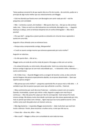 Talvez pudesse convencê-lo de que aquilo não era o fim do mundo… Ao contrário, podia ser o
principio de algo muito melhor que seu relacionamento com Maggie.
—Está me dizendo que fizeste amor com Berangére sem sentir nada por ela? —ela lhe
perguntou com seriedade.
—Não —contestou o jovem, de imediato—. Não queria dizer isso… não que eu não sentisse
nada, mas… Talvez se você e eu não tivéssemos nos conhecido, Berangére e eu… —Augustin
balançou a cabeça, como se tentasse despertar de um sonho embriagador—. Mas não é
possível.
—Por que não? —perguntou a jovem pondo os cotovelos em cima da mesa e apoiando o
queixo em uma mão.
Augustin a ficou olhando como se estivesse louca.
—Porque estou comprometido contigo, Marguerethe!
—E você se casaria comigo mesmo que estivesse apaixonado por outra mulher?
Augustin se ruborizou.
—Eu não queria dizer... não sei se…
Maggie sentiu um onda de carinho vindo do jovem e lhe pegou a mão com um sorriso.
—Eu estava brincando, eu sinto muito; não pude evitar. Você e eu somos bons amigos, e
brincar contigo é algo que sai com mais naturalidade que… —e baixando o olhar, emendou—…
outros sentimentos.
—Ah. Então é isso. —Quando Maggie sentiu a coragem de levantar a vista, se deu conta de
que de Veygoux não parecia especialmente abatido, só um pouco desanimado—. Quer que
sejamos apenas amigos?
—Não pensas que seria melhor? —perguntou apertando-lhe um pouco mais a mão dele. —. A
verdade é que não me parece que para casar seja suficiente o carinho… fraternal.
—Meus sentimentos por você não eram fraternais —contestou o jovem com um suspiro.
Quando, incomodada, a jovem quis retirar a mão, Augustin a pegou com mais força e
continuou—. Mas não posso lhe culpar por não me corresponder. Você sempre foi muito
sincera comigo. Me deixou muito claro desde o principio que não estava apaixonada por mim,
mais eu pensei que talvez com o tempo … Agora vejo que isso nunca poderia ocorrer. Uma
mulher como você não pode amar um homem como eu.
—Não diga besteiras —respondeu Maggie severamente—. Sabe muito bem que você tem
muito a oferecer. Porém, deve encontrar a mulher certa, e creio que não sou eu.
—Talvez não —disse ele, aflito—. Mas…
—Mas o quê? —Maggie o olhou com curiosidade do outro lado da mesa.
Comunidade do orkut “Traduções de Mag Cabot”
 