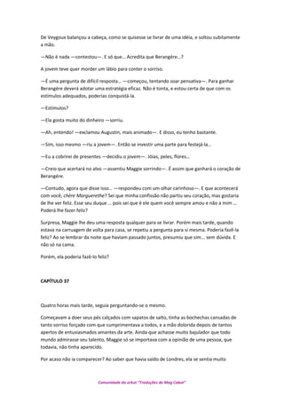 De Veygoux balançou a cabeça, como se quisesse se livrar de uma idéia, e soltou subitamente
a mão.
—Não é nada —contestou—. E só que… Acredita que Berangére…?
A jovem teve quer morder um lábio para conter o sorriso.
—É uma pergunta de difícil resposta… —começou, tentando soar pensativa—. Para ganhar
Berangére deverá adotar uma estratégia eficaz. Não é tonta, e estou certa de que com os
estímulos adequados, poderias conquistá-la.
—Estímulos?
—Ela gosta muito do dinheiro —sorriu.
—Ah, entendo! —exclamou Augustin, mais animado—. E disso, eu tenho bastante.
—Sim, isso mesmo —riu a jovem—. Então se investir uma parte para festejá-la…
—Eu a cobrirei de presentes —decidiu o jovem—. Jóias, peles, flores…
—Creio que acertará no alvo —assentiu Maggie sorrindo—. É assim que ganhará o coração de
Berangére.
—Contudo, agora que disse isso… —respondeu com um olhar carinhoso—. E que acontecerá
com você, chère Marguerethe? Sei que minha confissão não partiu seu coração, mas gostaria
de lhe ver feliz. Esse seu duque … pois sei que é ele quem você sempre amou e não a mim …
Poderá lhe fazer feliz?
Surpresa, Maggie lhe deu uma resposta qualquer para se livrar. Porém mais tarde, quando
estava na carruagem de volta para casa, se repetiu a pergunta para si mesma. Poderia fazê-la
feliz? Ao se lembrar da noite que haviam passado juntos, presumiu que sim... sem dúvida. E
não só na cama.
Porém, ela poderia fazê-lo feliz?
CAPÍTULO 37
Quatro horas mais tarde, seguia perguntando-se o mesmo.
Começavam a doer seus pés calçados com sapatos de salto, tinha as bochechas cansadas de
tanto sorriso forçado com que cumprimentava a todos, e a mão dolorida depois de tantos
apertos de entusiasmados amantes da arte. Ainda que achasse muito bajulador que todo
mundo admirasse seu talento, Maggie só se importava com a opinião de uma pessoa, que
todavia, não tinha aparecido.
Por acaso não ia comparecer? Ao saber que havia saído de Londres, ela se sentia muito
Comunidade do orkut “Traduções de Mag Cabot”
 