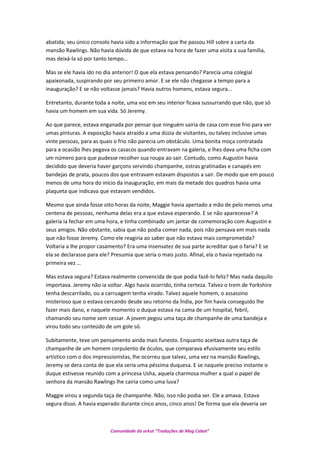 abatida; seu único consolo havia sido a informação que lhe passou Hill sobre a carta da
mansão Rawlings. Não havia dúvida de que estava na hora de fazer uma visita a sua família,
mas deixá-la só por tanto tempo…
Mas se ele havia ido no dia anterior! O que ela estava pensando? Parecia uma colegial
apaixonada, suspirando por seu primeiro amor. E se ele não chegasse a tempo para a
inauguração? E se não voltasse jamais? Havia outros homens, estava segura...
Entretanto, durante toda a noite, uma voz em seu interior ficava sussurrando que não, que só
havia um homem em sua vida. Só Jeremy.
Ao que parece, estava enganada por pensar que ninguém sairia de casa com esse frio para ver
umas pinturas. A exposição havia atraído a uma dúzia de visitantes, ou talvez inclusive umas
vinte pessoas, para as quais o frio não parecia um obstáculo. Uma bonita moça contratada
para a ocasião lhes pegava os casacos quando entravam na galeria, e lhes dava uma ficha com
um número para que pudesse recolher sua roupa ao sair. Contudo, como Augustin havia
decidido que deveria haver garçons servindo champanhe, ostras gratinadas e canapés em
bandejas de prata, poucos dos que entravam estavam dispostos a sair. De modo que em pouco
menos de uma hora do início da inauguração, em mais da metade dos quadros havia uma
plaqueta que indicava que estavam vendidos.
Mesmo que ainda fosse oito horas da noite, Maggie havia apertado a mão de pelo menos uma
centena de pessoas, nenhuma delas era a que estava esperando. E se não aparecesse? A
galeria ia fechar em uma hora, e tinha combinado um jantar de comemoração com Augustin e
seus amigos. Não obstante, sabia que não podia comer nada, pois não pensava em mais nada
que não fosse Jeremy. Como ele reagiria ao saber que não estava mais comprometida?
Voltaria a lhe propor casamento? Era uma insensatez de sua parte acreditar que o faria? E se
ela se declarasse para ele? Presumia que seria o mais justo. Afinal, ela o havia rejeitado na
primeira vez …
Mas estava segura? Estava realmente convencida de que podia fazê-lo feliz? Mas nada daquilo
importava. Jeremy não ia voltar. Algo havia ocorrido, tinha certeza. Talvez o trem de Yorkshire
tenha descarrilado, ou a carruagem tenha virado. Talvez aquele homem, o assassino
misterioso que o estava cercando desde seu retorno da Índia, por fim havia conseguido lhe
fazer mais dano, e naquele momento o duque estava na cama de um hospital, febril,
chamando seu nome sem cessar. A jovem pegou uma taça de champanhe de uma bandeja e
virou todo seu conteúdo de um gole só.
Subitamente, teve um pensamento ainda mais funesto. Enquanto aceitava outra taça de
champanhe de um homem corpulento de óculos, que comparava efusivamente seu estilo
artístico com o dos impressionistas, lhe ocorreu que talvez, uma vez na mansão Rawlings,
Jeremy se dera conta de que ela seria uma péssima duquesa. E se naquele preciso instante o
duque estivesse reunido com a princesa Usha, aquela charmosa mulher a qual o papel de
senhora da mansão Rawlings lhe cairia como uma luva?
Maggie virou a segunda taça de champanhe. Não, isso não podia ser. Ele a amava. Estava
segura disso. A havia esperado durante cinco anos, cinco anos! De forma que ela deveria ser
Comunidade do orkut “Traduções de Mag Cabot”
 